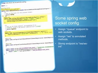 Some spring web
socket config
• Assign “/queue” endpoint to
web sockets.
• Assign “/ws” to annotated
methods.
• Stomp endpoint is “/ws/ws-
init”
 