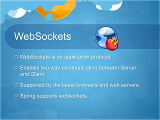 WebSockets
WebSockets is an application protocol.
Enables two way communication between Server
and Client.
Supported by the latest browsers and web servers.
Spring supports websockets.
 