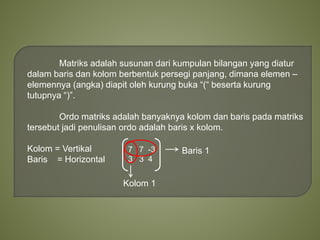 Matriks adalah susunan dari kumpulan bilangan yang diatur
dalam baris dan kolom berbentuk persegi panjang, dimana elemen –
elemennya (angka) diapit oleh kurung buka “(“ beserta kurung
tutupnya “)”.
Ordo matriks adalah banyaknya kolom dan baris pada matriks
tersebut jadi penulisan ordo adalah baris x kolom.
Kolom = Vertikal
Baris = Horizontal
7 7 -3
3 3 4
Baris 1
Kolom 1
 
