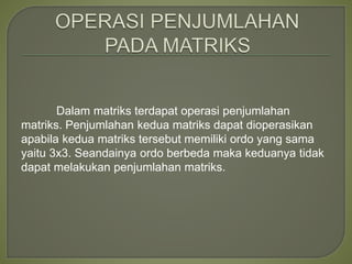 Dalam matriks terdapat operasi penjumlahan
matriks. Penjumlahan kedua matriks dapat dioperasikan
apabila kedua matriks tersebut memiliki ordo yang sama
yaitu 3x3. Seandainya ordo berbeda maka keduanya tidak
dapat melakukan penjumlahan matriks.
 