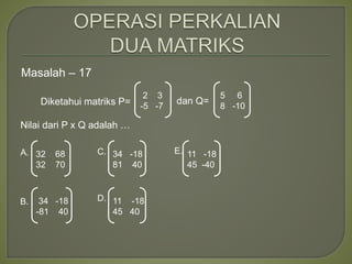Masalah – 17
Diketahui matriks P= dan Q=
Nilai dari P x Q adalah …
2 3
-5 -7
A.
B.
C. E.
D.
5 6
8 -10
32 68
32 70
34 -18
-81 40
34 -18
81 40
11 -18
45 40
11 -18
45 -40
 