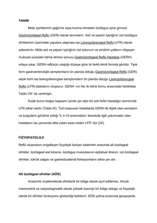 TANIM
Mide içeriklerinin ge4irme veya kusma olmadan özofagus içine girmesi
Gastroözofajeal Reflü (GER) olarak tan$mlan$r. Asit ve pepsin içeri4inin üst özofagus
sfinkterinin üzerindeki yap$lara ula9mas$ ise Larengofarengeal Reflü (LFR) olarak
adland$r$l$r. Mide asit ve pepsin içeri4inin üst solunum ve sindirim yollar$n$ dö9eyen
mukozal yüzeyleri tahri9 etmesi sonucu Gastroözofageal Reflü Hastal$4$ (GERH)
ortaya ç$kar. GERH reflünün ula9t$4$ düzeye göre iki farkl$ klinik formda görülür. Tipik
form gastroenterolojik semptomlar$n ön planda oldu4u Gastroözofageal Reflü (GER);
atipik form ise larengofarengeal semptomlar$n ön planda oldu4u Larengofarengeal
Reflü (LFR) tablolar$n$ olu9turur. GERH’ n$n her iki klinik formu aras$ndaki farkl$l$klar
Tablo VIII’ de verilmi9tir.
Kulak burun bo4az kapsam$ içinde yer alan bir çok farkl$ hastal$4$n zemininde
LFR etkisi vard$r (Tablo IX). Tüm ba9vuran hastalarda GERH ile ili9kili olan semptom
ve bulgular$n görülme s$kl$4$ % 4-10 aras$ndad$r; larenksle ilgili yak$nmalar$ olan
hastalar$n ise yar$s$nda altta yatan esas neden LFR’ dür (24).
F ZYOPATOLOJ
Reflü olu9mas$n$ engelleyen fizyolojik bariyer sistemleri aras$nda alt özofageal
sfinkter, özofageal asit klirensi, özofagus mukozas$n$n epiteliyal direnci, üst özofageal
sfinkter, tükrük salg$s$ ve gastroduodenal fonksiyonlar$n etkisi yer al$r.
Alt özofageal sfinkter (AÖS)
Anatomik incelemelerde sfinkterik bir bölge olarak ay$rt edilemez. Ancak
manometrik ve radyodiagnostik olarak yüksek bas$nçl$ bir bölge oldu4u ve fizyolojik
olarak bir sfinkter fonksiyonu gösterdi4i belirlenir. AÖS yutma s$ras$nda gev9eyerek
 