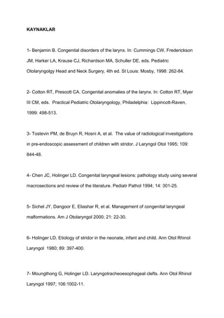 KAYNAKLAR
1- Benjamin B. Congenital disorders of the larynx. In: Cummings CW, Frederickson
JM, Harker LA, Krause CJ, Richardson MA, Schuller DE, eds. Pediatric
Otolaryngolgy Head and Neck Surgery, 4th ed. St Louis: Mosby, 1998: 262-84.
2- Cotton RT, Prescott CA. Congenital anomalies of the larynx. In: Cotton RT, Myer
III CM, eds. Practical Pediatric Otolaryngology, Philadelphia: Lippincott-Raven,
1999: 498-513.
3- Tostevin PM, de Bruyn R, Hosni A, et al. The value of radiological investigations
in pre-endoscopic assessment of children with stridor. J Laryngol Otol 1995; 109:
844-48.
4- Chen JC, Holinger LD. Congenital laryngeal lesions: pathology study using several
macrosections and review of the literature. Pediatr Pathol 1994; 14: 301-25.
5- Sichel JY, Dangoor E, Eliashar R, et al. Management of congenital laryngeal
malformations. Am J Otolaryngol 2000; 21: 22-30.
6- Holinger LD. Etiology of stridor in the neonate, infant and child. Ann Otol Rhinol
Laryngol 1980; 89: 397-400.
7- Moungthong G, Holinger LD. Laryngotracheoesophageal clefts. Ann Otol Rhinol
Laryngol 1997; 106:1002-11.
 