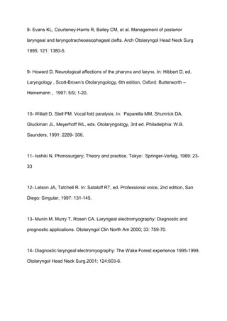 8- Evans KL, Courteney-Harris R, Bailey CM, et al. Management of posterior
laryngeal and laryngotracheoesophageal clefts. Arch Otolaryngol Head Neck Surg
1995; 121: 1380-5.
9- Howard D. Neurological affections of the pharynx and larynx. In: Hibbert D, ed.
Laryngology , Scott-Brown’s Otolaryngology, 6th edition, Oxford: Butterworth –
Heinemann , 1997: 5/9; 1-20.
10- Willatt D, Stell PM. Vocal fold paralysis. In: Paparella MM, Shumrick DA,
Gluckman JL, Meyerhoff WL, eds. Otolaryngology, 3rd ed. Philadelphia: W.B.
Saunders, 1991: 2289- 306.
11- Isshiki N. Phonosurgery; Theory and practice. Tokyo: Springer-Verlag, 1989: 23-
33
12- Letson JA, Tatchell R. In: Sataloff RT, ed. Professional voice, 2nd edition, San
Diego: Singular, 1997: 131-145.
13- Munin M, Murry T, Rosen CA. Laryngeal electromyography: Diagnostic and
prognostic applications. Otolaryngol Clin North Am 2000; 33: 759-70.
14- Diagnostic laryngeal electromyography: The Wake Forest experience 1995-1999.
Otolaryngol Head Neck Surg.2001; 124:603-6.
 