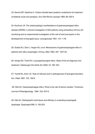 23- Dennis DP, Kashima H. Carbon dioxide laser posterior cordectomy for treatment
of bilateral vocal cord paralysis. Ann Otol Rhinol Laryngol 1989; 98: 930-4.
24- Koufman JA. The otolaryngologic manifestations of gastroesophageal reflux
disease (GERD): a clinical investigation of 225 patients using ambulatory 24-hour pH
monitoring and an experimental investigation of the role of acid and pepsin in the
developement of laryngeal injury. Laryngoscope 1991; 101: 1-78.
25- Dodds WJ, Dent J, Hogan WJ, et al. Mechanisms of gastroesophageal reflux in
patients with reflux esophagitis. N Eng J Med 1982; 307: 1547-52.
26- Ulualp SO, Toohil RJ. Laryngopharyngeal reflux: State of the art diagnosis and
treatment. Otolaryngol Clin North Am 2000; 33: 785- 801.
27- Toohill RJ, Kuhn JC. Role of refluxed acid in pathogenesis of laryngeal disorders.
Am J Med 1997; 103: 100-6.
28- Otto DJ. Gastroesophageal reflux: What is the role of barium studies ? American
Journal of Roentgenology 1994; 162: 627-9.
29- Otto DJ. Radiographic techniques and efficiacy in evaluating esophageal
dysphagia. Dysphagia1990; 5: 192-203.
 