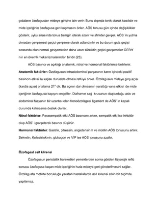 g$dalar$n özofagustan mideye giri9ine izin verir: Bunu d$9$nda tonik olarak kas$l$d$r ve
mide içeri4inin özofagusa geri kaçmas$n$ önler. AÖS tonusu gün içinde de4i9iklikler
gösterir, uyku s$ras$nda tonus belirgin olarak azal$r ve sfinkter gev9er. AÖS’ in yutma
olmadan gev9emesi geçici gev9eme olarak adland$r$l$r ve bu durum g$da geçi9i
s$ras$nda olan normal gev9emeden daha uzun sürelidir; geçici gev9emeler GERH’
n$n en önemli mekanizmalar$ndan biridir (25).
AÖS bas$nc$ ve aç$kl$4$ anatomik, nöral ve hormonal faktörlerce belirlenir.
Anatomik faktörler: Özofagusun intraabdominal parças$n$n kar$n içindeki pozitif
bas$nc$n etkisi ile kapal$ durumda olmas$ reflüyü önler. Özofagusun mideye giri9 aç$s$
(kardia aç$s$) ortalama 21o
dir. Bu aç$n$n dar olmas$n$n yaratt$4$ vana etkisi de mide
içeri4inin özofagusa kaç$9$n$ engeller. Diafram$n sa4 krusunun olu9turdu4u ask$ ve
abdominal fasyan$n bir uzant$s$ olan frenoözofageal ligament de AÖS’ in kapal$
durumda kalmas$na destek olurlar.
Nöral faktörler: Parasempatik etki AÖS bas$nc$n$ art$r$r, sempatik etki ise inhbitör
olup AÖS’ i gev9eterek bas$nc$ dü9ürür.
Hormonal faktörler: Gastrin, pitressin, angiotensin II ve motilin AÖS tonusunu art$r$r.
Sekretin, Kolesistokinin, glukagon ve V P ise AÖS tonusunu azalt$r.
Özofageal asit klirensi
Özofagusun peristaltik hareketleri yemeklerden sonra görülen fizyolojik reflü
sonucu özofagusa kaçan mide içeri4inin h$zla mideye geri gönderilmesini sa4lar.
Özofagusta motilite bozuklu4u yaratan hastal$klarda asit klirensi etkin bir biçimde
yap$lamaz.
 