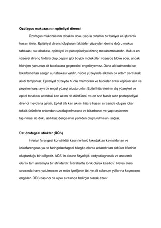 Özofagus mukozas)n)n epiteliyal direnci
Özofagus mukozas$n$n tabakal$ doku yap$s$ dinamik bir bariyer olu9turarak
hasar$ önler. Epiteliyal direnci olu9turan faktörler yüzeyden derine do4ru mukus
tabakas$, su tabakas$, epiteliyal ve postepiteliyal direnç mekanizmalar$d$r. Mukus en
yüzeyel direnç faktörü olup pepsin gibi büyük molekülleri yüzeyde bloke eder, ancak
hidrojen iyonunun alt tabakalara geçmesini engelleyemez. Daha alt katmanda ise
bikarbonattan zengin su tabakas$ vard$r, hücre yüzeyinde alkalen bir ortam yaratarak
asidi tamponlar. Epiteliyal düzeyde hücre membran$ ve hücreler aras$ köprüler asit ve
pepsine kar9$ ayr$ bir engel yüzeyi olu9tururlar. Epitel hücrelerinin d$9 yüzeyleri ve
epitel tabakas$ alt$ndaki kan ak$m$ da dördüncü ve en son faktör olan postepiteliyal
direnci meydana getirir. Epitel alt$ kan ak$m$ hücre hasar$ s$ras$nda olu9an lokal
toksik ürünlerin ortamdan uzakla9t$r$lmas$n$ ve bikarbonat ve yap$ ta9lar$n$n
ta9$nmas$ ile doku asit-baz dengesinin yeniden olu9turulmas$n$ sa4lar.
Üst özofageal sfinkter (ÜÖS)
nferior farengeal konstriktör kas$n krikoid k$k$rdaktan kaynaklanan ve
krikofarengeus ya da faringoözofageal bile9ke olarak adland$r$lan sirküler liflerinin
olu9turdu4u bir bölgedir. AÖS’ in aksine fizyolojik, radyodiagnostik ve anatomik
olarak tam anlam$yla bir sfinkterdir. stirahatte tonik olarak kas$l$d$r. Nefes alma
s$ras$nda hava yutulmas$n$ ve mide içeri4inin üst ve alt solunum yollar$na kaçmas$n$
engeller. ÜÖS bas$nc$ da uyku s$ras$nda belirgin olarak azal$r.
 