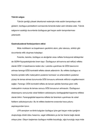 Tükrük salg)s)
Tükrük içerdi4i yüksek bikarbonat nedeniyle mide asidini tamponlay$c$ etki
gösterir; özofagus peristaltizmi sonras$nda lümende kalan asiti nötralize eder. Tükrük
salg$s$n$n azald$4$ durumlarda özofagusa geri kaçan asitin tamponlanmas$
yetersizdir.
Gastroduodenal fonksiyonlar)n etkisi
Mide motilitesini ve bo9almas$n$ geciktirici atoni, pilor stenozu, striktür gibi
durumlarda reflü olu9mas$ kolayla9$r.
Farenks, larenks, özofagus ve akci4erler aras$ refleks fonksiyonel etkile9imler
de GERH fizyopatolojisinde önem ta9$r. Özofagusun alt k$sm$na asit reflüsü refleks
olarak ÜÖS’ in kas$lmas$na neden olur. Larenks uyar$lmas$ ile ÜÖS bas$nc$n$n
artmas$ larengo-ÜÖS kontraktil refleks olarak adland$r$l$r. Bu refleks özofagus ve
farenks içindeki reflü materyalinin posterior komissür ve aritenoidlerin posterior
yüzeyi ile temas etmesi durumunda ÜÖS tonusunu artt$rarak reflünün engellenmesini
sa4lar. Farengo- ÜÖS kontraktil refleks de benzer 9ekilde farenkse giren reflü
materyalinin mukoza ile temas$ sonucu ÜÖS tonusunun artmas$d$r. Özofagusun
distansiyonu sonucunda vokal foldlar$n adduksiyonu özofagoglottal kapanma refleksi
olarak bilinir. Farengoglottal kapanma refleksi de farenksin uyar$lmas$ ile vokal
foldlar$n adduksiyonudur. Bu iki refleks beslenme s$ras$nda hava yolunu
aspirasyondan korur.
LFR semptom ve klinik bulgular$ özofagus içine geri kaçan mide içeri4inin
olu9turdu4u direkt doku hasar$na, vagal reflekslere ya da her ikisine ba4l$ olarak
ortaya ç$kar. Olay$n ba9lamas$ özofagus motilite bozuklu4u, a4$z kurulu4u veya mide
 