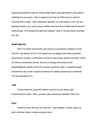bo9almas$nda gecikme gibi bir nedene ba4l$ olabilir ancak genellikle bir çok etkenin
birlikteli4i söz konusudur. Alkol ve sigaran$n her ikisi de AÖS bas$nc$n$ dü9ürür,
mukozal direnci azalt$r, mide bo9almas$n$ geciktirir ve mide salg$s$n$ art$r$r. Bir çok
fizyolojik bariyerin ayn$ anda olumsuz etkilenmesi her ikisinin birlikte kullan$lmas$nda
daha da artar. LFR etiolojisinde etkili olan faktörler Tablo X. da özet olarak verilmi9tir
(24, 26).
SEMPTOMLAR
GER’ nün klasik semptomlar$ olan pirozis ve rejürjitasyon hastalar$n ancak
%20-40’ $nda görülür (24,27). LFR olgular$nda çok de4i9ik yak$nmalar görülebilir,
semptomlar$n süregen ve tekrarlay$c$ olmas$n$n tipik oldu4u ak$lda tutulmal$d$r (Tablo
XI). Benzer semptomlar larenks, farenks ve özofagus kanserlerinde de
görülebildi4inden dikkatli ve tam bir muayene yap$lmas$ 9artt$r. Larengofarengeal
semptomlar$ olan ancak muayene ile belirgin bir patoloji saptanmayan hastalarda
LFR akla gelmelidir (27).
TANI
Tan$da kullan$lan yöntemler reflünün kendisini ya da reflüye ba4l$
komplikasyonlar$ (ülser, ödem, granülom gibi) saptamaya yöneliktir (Tablo XII).
Öykü
Dikkatli bir öykü al$nmas$ çok önemlidir. Diet özellikleri, meslek, sigara ve
alkol, kullan$lan ilaçlar mutlaka sorgulanmal$d$r.
 