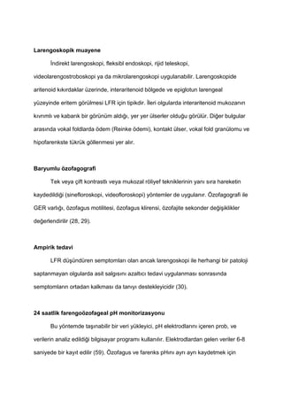 Larengoskopik muayene
ndirekt larengoskopi, fleksibl endoskopi, rijid teleskopi,
videolarengostroboskopi ya da mikrolarengoskopi uygulanabilir. Larengoskopide
aritenoid k$k$rdaklar üzerinde, interaritenoid bölgede ve epiglotun larengeal
yüzeyinde eritem görülmesi LFR için tipikdir. leri olgularda interaritenoid mukozan$n
k$vr$ml$ ve kabar$k bir görünüm ald$4$, yer yer ülserler oldu4u görülür. Di4er bulgular
aras$nda vokal foldlarda ödem (Reinke ödemi), kontakt ülser, vokal fold granülomu ve
hipofarenkste tükrük göllenmesi yer al$r.
Baryumlu özofagografi
Tek veya çift kontrastl$ veya mukozal röliyef tekniklerinin yan$ s$ra hareketin
kaydedildi4i (sinefloroskopi, videofloroskopi) yöntemler de uygulan$r. Özofagografi ile
GER varl$4$, özofagus motilitesi, özofagus klirensi, özofajite sekonder de4i9iklikler
de4erlendirilir (28, 29).
Ampirik tedavi
LFR dü9ündüren semptomlar$ olan ancak larengoskopi ile herhangi bir patoloji
saptanmayan olgularda asit salg$s$n$ azalt$c$ tedavi uygulanmas$ sonras$nda
semptomlar$n ortadan kalkmas$ da tan$y$ destekleyicidir (30).
24 saatlik farengoözofageal pH monitorizasyonu
Bu yöntemde ta9$nabilir bir veri yükleyici, pH elektrodlar$n$ içeren prob, ve
verilerin analiz edildi4i bilgisayar program$ kullan$l$r. Elektrodlardan gelen veriler 6-8
saniyede bir kay$t edilir (59). Özofagus ve farenks pH$n$ ayr$ ayr$ kaydetmek için
 