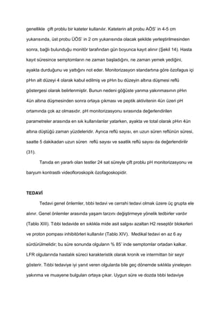 genellikle çift problu bir kateter kullan$l$r. Kateterin alt probu AÖS’ in 4-5 cm
yukar$s$nda, üst probu ÜÖS’ in 2 cm yukar$s$nda olacak 9ekilde yerle9tirilmesinden
sonra, ba4l$ bulundu4u monitör taraf$ndan gün boyunca kay$t al$n$r (Kekil 14). Hasta
kay$t süresince semptomlar$n ne zaman ba9lad$4$n$, ne zaman yemek yedi4ini,
ayakta durdu4unu ve yatt$4$n$ not eder. Monitorizasyon standart$na göre özofagus içi
pH$n alt düzeyi 4 olarak kabul edilmi9 ve pH$n bu düzeyin alt$na dü9mesi reflü
göstergesi olarak belirlenmi9tir. Bunun nedeni gö4üste yanma yak$nmas$n$n pH$n
4ün alt$na dü9mesinden sonra ortaya ç$kmas$ ve peptik aktivitenin 4ün üzeri pH
ortam$nda çok az olmas$d$r. pH monitorizasyonu s$ras$nda de4erlendirilen
parametreler aras$nda en s$k kullan$lanlar yatarken, ayakta ve total olarak pH$n 4ün
alt$na dü9tü4ü zaman yüzdeleridir. Ayr$ca reflü say$s$, en uzun süren reflünün süresi,
saatte 5 dakikadan uzun süren reflü say$s$ ve saatlik reflü say$s$ da de4erlendirilir
(31).
Tan$da en yararl$ olan testler 24 sat süreyle çift problu pH monitorizasyonu ve
baryum kontrastl$ videofloroskopik özofagoskopidir.
TEDAV
Tedavi genel önlemler, t$bbi tedavi ve cerrahi tedavi olmak üzere üç grupta ele
al$n$r. Genel önlemler aras$nda ya9am tarz$n$ de4i9tirmeye yönelik tedbirler vard$r
(Tablo XIII). T$bbi tedavide en s$kl$kla mide asit salg$s$ azaltan H2 reseptör blokerleri
ve proton pompas$ inhibitörleri kullan$l$r (Tablo XIV). Medikal tedavi en az 6 ay
sürdürülmelidir; bu süre sonunda olgular$n % 85’ inde semptomlar ortadan kalkar.
LFR olgular$nda hastal$k süreci karakteristik olarak kronik ve intermittan bir seyir
gösterir. T$bbi tedaviye iyi yan$t veren olgularda bile geç dönemde s$kl$kla yineleyen
yak$nma ve muayene bulgular$ ortaya ç$kar. Uygun süre ve dozda t$bbi tedaviye
 