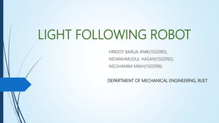 LIGHT FOLLOWING ROBOT
HRIDOY BARUA ANIK(1502085),
MD.MAHMUDUL HASAN(1502092),
MD.SHAMIM MIAH(1502096)
DEPARTMENT OF MECHANICAL ENGINEERING, RUET
 