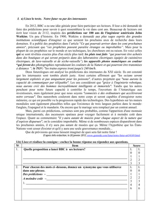 I. a) Lisez le texte. Notre futur vu par des internautes

         En 2012, BBC a eu une idée géniale pour faire participer ses lecteurs. Il leur a été demandé de
faire des prédictions pour savoir à quoi ressemblera la vie dans cent ans. Beaucoup de lecteurs ont
écrit leur vision de 2112, inspirés des prédictions sur 100 ans de l'ingénieur américain John
Watkins. Un peu d’histoire. En 1900, Watkins a demandé aux plus sages esprits des grandes
institutions scientifiques d'imaginer ce que seraient les prochains axes de recherche dans leurs
domaines. Il a publié des prophéties dans l’article "Ce qui pourrait arriver dans les cent prochaines
années", précisant que "ces prophéties peuvent paraître étranges ou improbables”. Mais pour la
plupart de ces prophéties sur le monde et ses techniques, les chercheurs ont eu raison. En voici celles
qui se sont révélées exactes plus d'un siècle plus tard: les plats tout faits “qui pourront être achetés
dans des boutiques et qui seront préparés dans des laboratoires électriques équipés de cuisinières
électriques, de lave-vaisselle et de sèche-vaisselle”; les appareils photos numériques en couleur
“qui feront des photographies reproduisant les couleurs de la Nature et qui pourront être transmises
à distance ”; le TGV: "les trains express iront jusqu'à 240 km/h.
         Deux futurologues ont analysé les prédictions des internautes du XXI siècle. Ils ont constaté
que les internautes sont tombés plutôt juste. Ainsi certains affirment que "les océans seront
largement exploités et pas uniquement pour les poissons", d’autres projettent que "nous aurons la
capacité de communiquer par télépathie". Les uns considèrent que "grâce à l'ingénierie robotique,
nous aurons créé des hommes incroyablement intelligents et immortels". Tandis que les autres
penchent pour notre future capacité à contrôler le temps, l'ouverture de l’Antarctique aux
investisseurs, mais également pour que nous soyons "connectés à des ordinateurs qui accéléreront
notre cerveau". Des nanorobots couleront dans notre corps et seront capables d’enregistrer notre
mémoire, ce qui est possible vu la progression rapide des technologies. Des hypothèses sur les mœurs
mondiales sont également plausibles telles que l'existence de trois langues parlées dans le monde:
l'anglais, l'espagnol et le mandarin. Ou encore que le mariage sera remplacé par un contrat annuel.
         Mais, parmi ces prédictions, certaines sont peu probables, comme l'apparition d'une monnaie
unique internationale, des ascenseurs spatiaux pour voyager facilement et à moindre coût dans
l'espace. Quant au commentaire "il y aura autant de musées pour chaque aspect de la nature que
d’espèces disparues", on le considère improbable. Même si de nombreuses espèces disparaîtront dans
les prochaines années, il n'y aura pas autant de musées que ça. Même l’hypothèse que les États-
Nations vont cesser d'exister et qu'il y aura une seule gouvernance mondiale...
         Que de prévisions qui nous laissent imaginer de quoi sera fait notre futur !
                      D’après Info rédaction, le 20 janvier 2012, www.gentside.com/futur/notre-futur-art34169.html

I.b) Lisez et réalisez la consigne : cochez la bonne réponse ou répondez aux questions.
Nr.                                           Item                                        Score
1.    Quelle proposition a lancé BBC à ses lecteurs?                                    L    L
                                                                                        0    0
                                                                                        1    1
                                                                                        2    2
                                                                                        3    3
2.    Pour chacun des mots ci–dessous, donnez un synonyme que vous utiliserez           L    L
      dans une phrase.                                                                  0    0
      Des prédictions –                                                                 1    1
      A moindre coût –                                                                  2    2
                                                                                        3    3
      1.
                                                                                        4    4
                                                                                        6    6
 