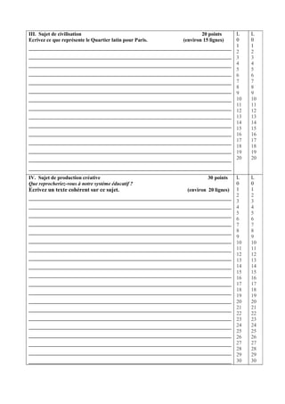 III. Sujet de civilisation                                        20 points      L    L
Ecrivez ce que représente le Quartier latin pour Paris.   (environ 15 lignes)    0    0
                                                                                 1    1
                                                                                 2    2
                                                                                 3    3
                                                                                 4    4
                                                                                 5    5
                                                                                 6    6
                                                                                 7    7
                                                                                 8    8
                                                                                 9    9
                                                                                 10   10
                                                                                 11   11
                                                                                 12   12
                                                                                 13   13
                                                                                 14   14
                                                                                 15   15
                                                                                 16   16
                                                                                 17   17
                                                                                 18   18
                                                                                 19   19
                                                                                 20   20


IV. Sujet de production créative                                     30 points   L    L
Que reprocheriez-vous à notre système éducatif ?                                 0    0
Ecrivez un texte cohérent sur ce sujet.                    (environ 20 lignes)   1    1
                                                                                 2    2
                                                                                 3    3
                                                                                 4    4
                                                                                 5    5
                                                                                 6    6
                                                                                 7    7
                                                                                 8    8
                                                                                 9    9
                                                                                 10   10
                                                                                 11   11
                                                                                 12   12
                                                                                 13   13
                                                                                 14   14
                                                                                 15   15
                                                                                 16   16
                                                                                 17   17
                                                                                 18   18
                                                                                 19   19
                                                                                 20   20
                                                                                 21   21
                                                                                 22   22
                                                                                 23   23
                                                                                 24   24
                                                                                 25   25
                                                                                 26   26
                                                                                 27   27
                                                                                 28   28
                                                                                 29   29
                                                                                 30   30
 
