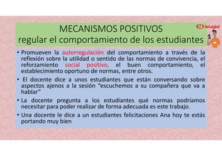 MECANISMOS POSITIVOS
regular el comportamiento de los estudiantes
• Promueven la autorregulación del comportamiento a través de la
reflexión sobre la utilidad o sentido de las normas de convivencia, el
reforzamiento social positivo, el buen comportamiento, el
establecimiento oportuno de normas, entre otros.
• El docente dice a unos estudiantes que están conversando sobre
aspectos ajenos a la sesión “escuchemos a su compañera que va a
hablar”
• La docente pregunta a los estudiantes qué normas podríamos
necesitar para poder realizar de forma adecuada es este trabajo.
• Una docente le dice a un estudiantes felicitaciones Ana hoy te estás
portando muy bien
 