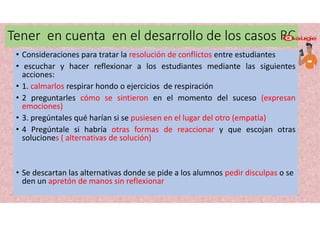 Tener en cuenta en el desarrollo de los casos RC
• Consideraciones para tratar la resolución de conflictos entre estudiantes
• escuchar y hacer reflexionar a los estudiantes mediante las siguientes
acciones:
• 1. calmarlos respirar hondo o ejercicios de respiración
• 2 preguntarles cómo se sintieron en el momento del suceso (expresan
emociones)
• 3. pregúntales qué harían si se pusiesen en el lugar del otro (empatía)
• 4 Pregúntale si habría otras formas de reaccionar y que escojan otras
soluciones ( alternativas de solución)
• Se descartan las alternativas donde se pide a los alumnos pedir disculpas o se
den un apretón de manos sin reflexionar
 