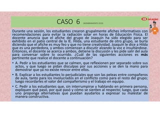 CASO 6 (NOMBRAMIENTO 2019)
Durante una sesión, los estudiantes crearon grupalmente afiches informativos con
recomendaciones para evitar la radiación solar en horas de Educación Física. El
docente anuncia que el afiche del grupo de Joaquín ha sido elegido para ser
exhibido en el patio central de la IE. Hilda, una estudiante de otro grupo, se burla
diciendo que el afiche es muy feo y que no tiene creatividad. Joaquín le dice a Hilda
que es una perdedora, y ambos comienzan a discutir alzando la voz e insultándose.
Entonces, el docente se acerca a ambos, detiene la discusión y les pide salir del aula
para conversar sobre lo ocurrido. ¿Cuál de las siguientes acciones es más
pertinente que realice el docente a continuación?
• A. Pedir a los estudiantes que se calmen, que reflexionen por separado sobre sus
actos, y que luego se pidan disculpas por sus acciones y se den la mano para
demostrar que ya no existe rencor entre ellos.
• B. Explicar a los estudiantes lo perjudiciales que son las peleas entre compañeros
de aula, tanto para los involucrados en el conflicto como para el resto del grupo;
luego recordarles el valor del compañerismo y el trabajo en equipo.
• C. Pedir a los estudiantes que, sin interrumpirse y hablando en primera persona,
expliquen qué pasó, por qué pasó y cómo se sienten al respecto; luego, que cada
uno proponga alternativas que puedan ayudarlos a expresar su malestar de
manera constructiva.
 
