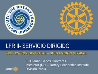 LFR II- SERVICIO DIRIGIDOLFR II- SERVICIO DIRIGIDO
SUBVENCIÓN DISTRITAL – SUBVENCIÓN GLOBALSUBVENCIÓN DISTRITAL – SUBVENCIÓN GLOBAL
EGD Juan Carlos Contreras
Instructor (RLI – Rotary Leadership Institute,
División Perú)
 