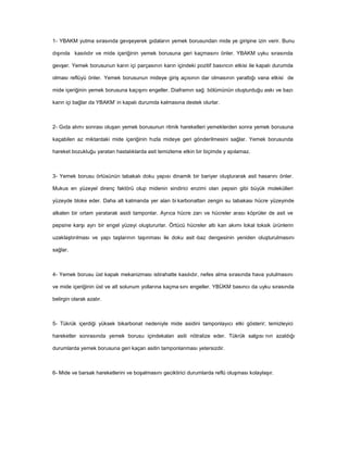 1- YBAKM yutma sırasında gevşeyerek gıdaların yemek borusundan mide ye girişine izin verir. Bunu
dışında kasılıdır ve mide içeriğinin yemek borusuna geri kaçmasını önler. YBAKM uyku sırasında
gevşer. Yemek borusunun karın içi parçasının karın içindeki pozitif basıncın etkisi ile kapalı durumda
olması reflüyü önler. Yemek borusunun mideye giriş açısının dar olmasının yarattığı vana etkisi de
mide içeriğinin yemek borusuna kaçışını engeller. Diaframın sağ bölümünün oluşturduğu askı ve bazı
karın içi bağlar da YBAKM’ in kapalı durumda kalmasına destek olurlar.
2- Gıda alımı sonrası oluşan yemek borusunun ritmik hareketleri yemeklerden sonra yemek borusuna
kaçabilen az miktardaki mide içeriğinin hızla mideye geri gönderilmesini sağlar. Yemek borusunda
hareket bozukluğu yaratan hastalıklarda asit temizleme etkin bir biçimde y apılamaz.
3- Yemek borusu örtüsünün tabakalı doku yapısı dinamik bir bariyer oluşturarak asit hasarını önler.
Mukus en yüzeyel direnç faktörü olup midenin sindirici enzimi olan pepsin gibi büyük molekülleri
yüzeyde bloke eder. Daha alt katmanda yer alan bi karbonattan zengin su tabakası hücre yüzeyinde
alkalen bir ortam yaratarak asidi tamponlar. Ayrıca hücre zarı ve hücreler arası köprüler de asit ve
pepsine karşı ayrı bir engel yüzeyi oluştururlar. Örtücü hücreler altı kan akımı lokal toksik ürünlerin
uzaklaştırılması ve yapı taşlarının taşınması ile doku asit -baz dengesinin yeniden oluşturulmasını
sağlar.
4- Yemek borusu üst kapak mekanizması istirahatte kasılıdır, nefes alma sırasında hava yutulmasını
ve mide içeriğinin üst ve alt solunum yollarına kaçma sını engeller. YBÜKM basıncı da uyku sırasında
belirgin olarak azalır.
5- Tükrük içerdiği yüksek bikarbonat nedeniyle mide asidini tamponlayıcı etki gösterir; temizleyici
hareketler sonrasında yemek borusu içindekalan asiti nötralize eder. Tükrük salgısı nın azaldığı
durumlarda yemek borusuna geri kaçan asitin tamponlanması yetersizdir.
6- Mide ve barsak hareketlerini ve boşalmasını geciktirici durumlarda reflü oluşması kolaylaşır.
 