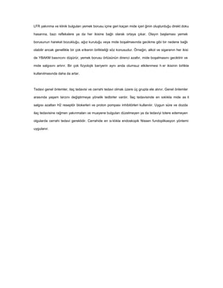LFR yakınma ve klinik bulguları yemek borusu içine geri kaçan mide içeri ğinin oluşturduğu direkt doku
hasarına, bazı reflekslere ya da her ikisine bağlı olarak ortaya çıkar. Olayın başlaması yemek
borusunun hareket bozukluğu, ağız kuruluğu veya mide boşalmasında gecikme gibi bir nedene bağlı
olabilir ancak genellikle bir çok etkenin birlikteliği söz konusudur. Örneğin, alkol ve sigaranın her ikisi
de YBAKM basıncını düşürür, yemek borusu örtüsünün direnci azaltır, mide boşalmasını geciktirir ve
mide salgısını artırır. Bir çok fizyolojik bariyerin aynı anda olumsuz etkilenmesi h er ikisinin birlikte
kullanılmasında daha da artar.
Tedavi genel önlemler, ilaç tedavisi ve cerrahi tedavi olmak üzere üç grupta ele alınır. Genel önlemler
arasında yaşam tarzını değiştirmeye yönelik tedbirler vardır. İlaç tedavisinde en sıklıkla mide as it
salgısı azaltan H2 reseptör blokerleri ve proton pompası inhibitörleri kullanılır. Uygun süre ve dozda
ilaç tedavisine rağmen yakınmaları ve muayene bulguları düzelmeyen ya da tedaviyi tolere edemeyen
olgularda cerrahi tedavi gereklidir. Cerrahide en sı klıkla endoskopik Nissen fundoplikasyon yöntemi
uygulanır.
 