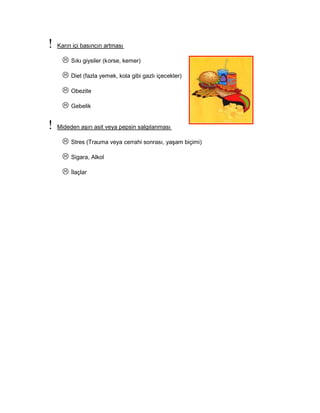 Karın içi basıncın artması
Sıkı giysiler (korse, kemer)
Diet (fazla yemek, kola gibi gazlı içecekler)
Obezite
Gebelik
Mideden aşırı asit veya pepsin salgılanması
Stres (Trauma veya cerrahi sonrası, yaşam biçimi)
Sigara, Alkol
İlaçlar
 