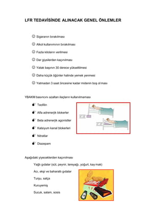 LFR TEDAVİSİNDE ALINACAK GENEL ÖNLEMLER
Sigaranın bırakılması
Alkol kullanımının bırakılması
Fazla kiloların verilmesi
Dar giysilerden kaçınılması
Yatak başının 30 derece yükseltilmesi
Daha küçük öğünler halinde yemek yenmesi
Yatmadan 3 saat öncesine kadar midenin boş ol ması
YBAKM basıncını azaltan ilaçların kullanılmaması
Teofilin
Alfa adrenerjik blokerler
Beta adrenerjik agonistler
Kalsiyum kanal blokerleri
Nitratlar
Diazepam
Aşağıdaki yiyeceklerden kaçınılması
Yağlı gıdalar (süt, peynir, tereyağı, yoğurt, kay mak)
Acı, ekşi ve baharatlı gıdalar
Turşu, salça
Kuruyemiş
Sucuk, salam, sosis
 
