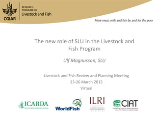 The new role of SLU in the Livestock and
Fish Program
Ulf Magnusson, SLU
Livestock and Fish Review and Planning Meeting
23-26 March 2015
Virtual
 