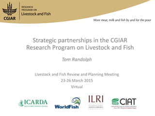 Strategic partnerships in the CGIAR
Research Program on Livestock and Fish
Tom Randolph
Livestock and Fish Review and Planning Meeting
23-26 March 2015
Virtual
 