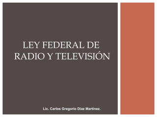 Lic. Carlos Gregorio Díaz Martínez . LEY FEDERAL DE  RADIO Y TELEVISIÓN 