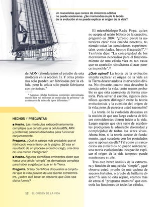 ´
                                    Un rascacielos que carece de cimientos solidos
                                                                          ´               ´
                                    no puede sostenerse. ¿Se mantendra en pie la teorıa
                                                  ´
                                    de la evolucion si no puede explicar el origen de la vida?


                                                                                            ´
                                                                     El microbi ologo Radu Popa, quien
                                                                                                  ´                         ´
                                                                 no acepta el relato bıblico de la creacion,
                                                                             ´                                ´
                                                                 pregunto en 2004: “¿Como puede la na-
                                                                 turaleza crear vida cuando nosotros, te-
                                                                 niendo todas las condiciones experimen-
                                                                 tales controladas, hemos fracasado?”.13
                                                                          ´
                                                                 Tambien dijo: “La complejidad de los
                                                                 mecanismos necesarios para el funciona-
                                                                                              ´
                                                                 miento de una celula viva es tan vasta
                                                                                          ´                     ´
                                                                 que su aparicion simultanea al azar pare-
                                                                 ce imposible”.          14
                                                                       ´                                    ´                 ´
         de ADN (abordaremos el estudio de esta                  ¿Que opina? La teorıa de la evolucion
              ´                ´                    ´
         molecula en la seccion 3). Y otras proteı-              intenta explicar el origen de la vida en
                                                  ´                                                                       ´
         nas solo pueden ser fabricadas por la ce-               la Tierra descartando la intervencion divi-
                         ´                                                                                            ´
         lula, pero la celula solo puede fabricarse              na. No obstante, cuanto mas descubre la
                   ´
         con proteınas.1                                         ciencia sobre la vida, tanto menos proba-
                       ´                                         ble es que esta apareciera de forma alea-
           1 Algunas celulas humanas contienen aproximada-
                                         ´            ´
         mente diez mil millones de moleculas de proteına11 de   toria. Para salvar el escollo, algunos cien-
                                                                   ´                                                             ´
         centenares de miles de tipos diferentes.12              tıficos quieren distinguir entre la teorıa
                                                                                                                  ´
                                                                 evolucionista y la cuestion del origen de
                                                                 la vida; pero ¿le parece a usted razonable?
                                                                                   ´                                ´
                                                                     La teorıa de la evolucion descansa en
                                                                           ´
                                                                 la nocion de que una larga cadena de feli-
HECHOS Y PREGUNTAS                                               ces coincidencias dieron inicio a la vida.
                    ´                                            Luego sugiere que otra serie de acciden-
˛ Hecho. Las moleculas extraordinariamente
                                  ´                              tes produjeron la admirable diversidad y
complejas que constituyen la celula (ADN, ARN
        ´                  ˜                                     complejidad de todos los seres vivos.
y proteınas) parecen disenadas para funcionar                                                             ´
conjuntamente.                                                   Ahora bien, si la teorıa carece de funda-
                                                                                       ´            ´
                  ´           ´                                  mento, ¿que sucedera con los postulados
Pregunta. ¿Que le parece mas probable: que el
                                ´                                que se apoyan en ella? Tal como un rasca-
intrincado mecanismo de la pagina 10 sea el
                                                                 cielos sin cimientos no puede sostenerse,
resultado de un proceso evolutivo ciego, o la obra                             ´
                                                                 una teorıa evolucionista incapaz de expli-
de una mente inteligente?
                         ´                                       car el origen de la vida tampoco puede
˛ Hecho. Algunos cientıficos eminentes dicen que                 mantenerse en pie.
             ´                                                                                        ´
hasta una celula “simple” es demasiado compleja                      Tras este breve analisis de la estructu-
para haber surgido por azar en la Tierra.                                        ´                      ´                          ´
                       ´                                         ra y funcion de una celula “simple”, ¿que
Pregunta. Si hay cientıficos dispuestos a conjetu-               observa usted: prueba de una cadena de
rar que la vida provino de una fuente extraterres-               sucesos fortuitos, o prueba de brillante di-
                ´
tre, ¿sobre que base se descarta que Dios sea                        ˜               ´          ´                               ´
                                                                 seno? Si aun no esta seguro, veamos mas
dicha fuente?                                                    de cerca el “programa maestro” que con-
                                                                                                                        ´
                                                                 trola las funciones de todas las celulas.

         12   EL ORIGEN DE LA VIDA
 