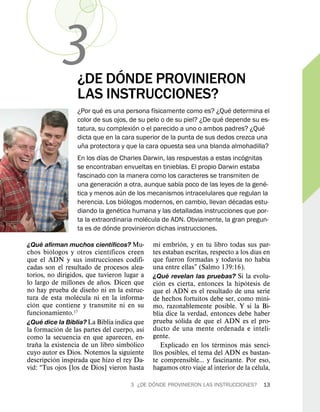 3           ´
                  ¿DE DONDE PROVINIERON
                  LAS INSTRUCCIONES?
                             ´               ´                         ´
                  ¿Por que es una persona fısicamente como es? ¿Que determina el
                                                                     ´
                  color de sus ojos, de su pelo o de su piel? ¿De que depende su es-
                                         ´                                         ´
                  tatura, su complexion o el parecido a uno o ambos padres? ¿Que
                  dicta que en la cara superior de la punta de sus dedos crezca una
                     ˜
                  una protectora y que la cara opuesta sea una blanda almohadilla?
                           ´                                               ´
                  En los dıas de Charles Darwin, las respuestas a estas incognitas
                  se encontraban envueltas en tinieblas. El propio Darwin estaba
                  fascinado con la manera como los caracteres se transmiten de
                                 ´                    ´                              ´
                  una generacion a otra, aunque sabıa poco de las leyes de la gene-
                                     ´
                  tica y menos aun de los mecanismos intracelulares que regulan la
                                       ´                                 ´
                  herencia. Los biologos modernos, en cambio, llevan decadas estu-
                                   ´
                  diando la genetica humana y las detalladas instrucciones que por-
                                           ´
                  ta la extraordinaria molecula de ADN. Obviamente, la gran pregun-
                               ´
                  ta es de donde provinieron dichas instrucciones.
    ´                     ´                                ´
¿Que afirman muchos cientıficos? Mu-          mi embrion, y en tu libro todas sus par-
         ´                    ´                                                      ´
chos biologos y otros cientıficos creen       tes estaban escritas, respecto a los dıas en
                                                                              ´            ´
que el ADN y sus instrucciones codifi-        que fueron formadas y todavıa no habıa
cadas son el resultado de procesos alea-      una entre ellas” (Salmo 139:16).
torios, no dirigidos, que tuvieron lugar a           ´
                           ˜                  ¿Que revelan las pruebas? Si la evolu-
lo largo de millones de anos. Dicen que          ´                               ´
                        ˜                     cion es cierta, entonces la hipotesis de
no hay prueba de diseno ni en la estruc-      que el ADN es el resultado de una serie
                   ´                                                                     ´
tura de esta molecula ni en la informa-       de hechos fortuitos debe ser, como mıni-
   ´
cion que contiene y transmite ni en su        mo, razonablemente posible. Y si la Bi-
funcionamiento.17                             blia dice la verdad, entonces debe haber
       ´                                                 ´
¿Que dice la Biblia? La Biblia indica que     prueba solida de que el ADN es el pro-
             ´                            ´   ducto de una mente ordenada e inteli-
la formacion de las partes del cuerpo, ası
como la secuencia en que aparecen, en-        gente.
     ˜                                ´                               ´            ´
trana la existencia de un libro simbolico          Explicado en los terminos mas senci-
cuyo autor es Dios. Notemos la siguiente      llos posibles, el tema del ADN es bastan-
           ´
descripcion inspirada que hizo el rey Da-     te comprensible... y fascinante. Por eso,
                                                                                       ´
vid: “Tus ojos [los de Dios] vieron hasta     hagamos otro viaje al interior de la celula,
                                              ´
                                      3 ¿DE DONDE PROVINIERON LAS INSTRUCCIONES?         13
 