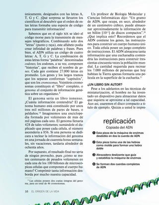 ´                                                                                                             ´
unicamente, designados con las letras A,                                                Un profesor de Biologıa Molecular y
                         ´                                                                           ´
T, G y C. ¡Que sorpresa se llevaron los                                           Ciencias Informaticas dijo: “Un gramo
         ´
cientıficos al descubrir que el orden de es-                                      de ADN, que ocupa, en seco, alrededor
                                                                      ´                           ´     ´
tas letras formaba una especie de codigo                                          de un centımetro cubico, puede almace-
                                       ´                                                                                ´
para transmitir informacion!                                                      nar aproximadamente la informacion de
                                                                        ´                  ´
     Sabemos que en el siglo XIX se ideo el                                       un billon [1012] de discos compactos”.20
   ´                                               ´                                     ´
codigo morse para la transmision de men-                                          ¿Que implica esto? Recordemos que el
                       ´                                                          ADN contiene los genes, las instruccio-
sajes telegraficos. Combinando solo dos                                                                                    ´
                                                                          ´       nes para construir un cuerpo humano uni-
“letras” (punto y raya), este alfabeto podıa                                                    ´
crear infinidad de palabras y frases. Pues                                        co. Toda celula posee un juego completo
                                         ´                                        de instrucciones. El ADN almacena tanta
bien, el ADN utiliza un codigo de cuatro                                                      ´
                                                                   ´              informacion que una cucharadita conten-
letras: A, T, G y C. La combinacion de                                                ´
estas letras forma “palabras” denominadas                                         drıa las instrucciones para construir tres-
                                                                                                                      ´
codones; los codones, a su vez, componen                                          cientas cincuenta veces la poblacion mun-
“historias”, que reciben el nombre de ge-                                         dial. La cantidad requerida para recrear
nes. Cada gen contiene 27.000 letras en                                           los 7.000 millones de personas que hoy
                                                                                                                    ´
promedio. Los genes y los largos tramos                                           habitan la Tierra apenas formarıa una pe-
                                                             ´                      ´
que los separan conforman “capıtulos”,                                            lıcula en la superficie de la cucharita.21
                                                         ´
que son los cromosomas. Veintitres cromo-                                         ¿UN LIBRO SIN AUTOR?
somas constituyen el “libro” completo, o                                                                           ´
                                                           ´                  ´      Pese a los adelantos en las tecnicas de
genoma: el conjunto de informacion gene-                                                         ´
tica sobre un organismo.1                                                         miniaturizacion, el hombre no ha inven-
                               ´                                                  tado un dispositivo para almacenar datos
     El genoma ser ıa un libro inmenso.                                           que siquiera se aproxime a tal capacidad.
       ´                         ´                     ´                                 ´                                 ´
¿Cuanta informacion contendrıa? El ge-                                            Aun ası, usaremos el disco compacto a tı-
                             ´                                                                           ´
noma humano esta constituido por unos                                             tulo de ejemplo. Quizas a usted le impre-
tres mil millones de pares de bases, o
             ˜
peldanos.19 Imaginemos una enciclope-
                                   ´                                 ´
dia formada por volumenes de mas de
           ´                                                              ´                            ´
mil paginas cada uno. El genoma llenarıa
                           ´
428 de tales volumenes; sumandole el du-
                                               ´                                             replicacion
                                     ´                           ´                               Copiado del ADN
plicado que posee cada celula, el numero
                   ´                                                                                      ´
ascenderıa a 856. Si una persona se dedi-
                                             ´                                       – Esta pieza de la maquina de enzimas
cara a teclear la informacion del genoma                                                desdobla en dos la cuerda de ADN
en una jornada de cuarenta horas semana-
les, sin vacaciones, tardarıa alrededor de
                                           ´                                         — Esta pieza toma una de las hebras
                     ˜                                                                  como molde para formar una hebra
ochenta anos.                                                                           doble
                                                                          ´
     Por supuesto, el resultado final no serıa                                                                      ´
                 ´
de ningun provecho, pues ¿como se me-
                                                 ´                                   ˜ Abrazadera deslizante que guıa
                                                                                                       ´
                                                     ´                                  y estabiliza la maquina de enzimas
ten centenares de pesados volumenes en
                                                                            ´
cada una de los 100 billones de microsco-
               ´                                                                     ™ Se forman dos cuerdas completas
picas celulas que componen el cuerpo hu-                                                de ADN
                                                               ´
mano? Comprimir tanta informacion des-
borda por mucho nuestra capacidad.
          ´                        ´
  1 Las celulas poseen dos copias ıntegras del geno-
ma, para un total de 46 cromosomas.

16      EL ORIGEN DE LA VIDA
 