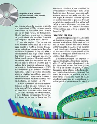 ´
                                                   comotora’ circularıa a una velocidad de
                                                          ´
                                                   80 kilometros (50 millas) por hora. En las
                                                                               ´
     Un gramo de ADN contiene                      bacterias, estas diminutas maquinas repli-
                     ´              ´
     tanta informacion como un billon              cadoras alcanzan una velocidad diez ve-
     de discos compactos                                               ´
                                                   ces mayor. En la celula humana, legiones
                                                                 ´
                                                   de dichas maquinas se ponen a trabajar
                                                   en distintas secciones de los ‘rieles’ del
          ˜                            ´           ADN y copian el genoma entero en tan
una pina de robots. La maquina se acopla                                    ´
            ´                                      solo ocho horas.”24 (Vease el recuadro
a la molecula de ADN y empieza a desli-                       ´
                                                   “Una molecula que se lee y se copia”, de
zarse como un tren sobre rieles. Puesto                ´
                            ´                      la pagina 20.)
que va un poco rapido, no distinguimos
                                     ´
bien lo que hace, pero sı nos percatamos           “LECTURA” DEL ADN
                ´
de que detras de ella hay ahora dos cuer-               Los robots replicadores de ADN salen
das completas de ADN en vez de una.                                                   ´
                                                   de la escena. Aparece otra maquina, que
                                                           ´
      El narrador explica: “Esta es una ver-       tambien se desplaza a lo largo de un tra-
    ´                                                                           ´
sion bastante simplificada de lo que su-           mo de ADN, aunque mas lenta. Vemos
cede cuando el ADN se replica. Un gru-             entrar la cuerda de ADN por un extremo
              ´                                    y salir por el otro... intacta. Pero una nue-
po de m aquinas moleculares llamadas
enzimas se desplazan a lo largo del ADN y          va hebra sencilla brota por un orificio dis-
                                                                     ´
lo desdoblan en dos; luego toman cada he-          tinto de la maquina, como una cola cre-
                                                                 ´     ´
bra como molde y generan una nueva                 ciente. ¿Que esta pasando?
hebra complementaria. Resulta imposible                 El narrador prosigue: “La segunda ta-
mostrarles todos los dispositivos que en-          rea que realiza el ADN se llama transcrip-
                    ´                                 ´
tran en accion, como el aparatito que va           cion. El ADN nunca abandona el refu-
                          ´                                              ´                  ´
delante de la maquina replicadora cortan-          gio seguro del nucleo. Entonces, ¿como
do una de las dos hebras para que el ADN           se leen y se utilizan sus genes, es decir,
                                ´                                                              ´
rote libremente y ası evitar el superenro-         las recetas para fabricar todas las proteı-
                                           ˜
llamiento. Tampoco podemos ensenarles              nas constitutivas del cuerpo humano? Pri-
  ´                   ´           ´                                ´
como se efectuan las multiples ‘correccio-         mero, la maquina de enzimas que esta-
nes de pruebas’. Las erratas se detectan y                                          ´
                                               ´   mos viendo localiza una region del ADN
se enmiendan con pasmosa exactitud [vea-           donde se ha activado un gen mediante se-
                              ´                     ˜         ´
se el dibujo de las paginas 16 y 17].              nales quımicas procedentes del exterior
                  ´                      ˜
      ”Lo que sı podemos ensenarles es la ve-
                        ´
locidad. ¿Se fijo en aquel robot que va a
toda marcha? En la realidad, la maquina-
ria de enzimas avanza sobre los ‘rieles’ del
                                             ˜
ADN a una velocidad de 100 travesanos,
o pares de bases, por segundo.23 Si los ‘rie-
                                    ´ ´
les’ fueran los de una vıa ferrea, esta ‘lo-


                                3




18
 