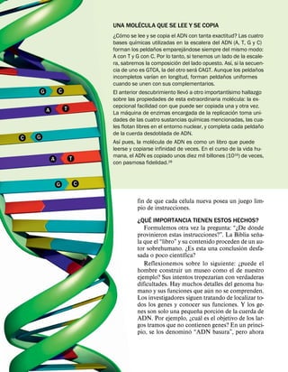 ´
                                    UNA MOLECULA QUE SE LEE Y SE COPIA
                                         ´
                                    ¿Como se lee y se copia el ADN con tanta exactitud? Las cuatro
                                               ´
                                    bases quımicas utilizadas en la escalera del ADN (A, T, G y C)
                                                          ˜         ´
                                    forman los peldanos emparejandose siempre del mismo modo:
                                    A con T y G con C. Por lo tanto, si tenemos un lado de la escale-
                                                                 ´                       ´
                                    ra, sabremos la composicion del lado opuesto. Ası, si la secuen-
                                                                           ´                      ˜
                                    cia de uno es GTCA, la del otro sera CAGT. Aunque los peldanos
                                                      ´                              ˜
                                    incompletos varıan en longitud, forman peldanos uniformes
                                    cuando se unen con sus complementarios.
        G           C                                                 ´                ´
                                    El anterior descubrimiento llevo a otro importantısimo hallazgo
                                                                                           ´
                                    sobre las propiedades de esta extraordinaria molecula: la ex-
                        T           cepcional facilidad con que puede ser copiada una y otra vez.
            A                              ´                                                 ´
                                    La maquina de enzimas encargada de la replicacion toma uni-
                                                                         ´
                                    dades de las cuatro sustancias quımicas mencionadas, las cua-
                                                                                                    ˜
                                    les flotan libres en el entorno nuclear, y completa cada peldano
                                    de la cuerda desdoblada de ADN.
C   G                                  ´                ´
                                    Ası pues, la molecula de ADN es como un libro que puede
                                    leerse y copiarse infinidad de veces. En el curso de la vida hu-
                                    mana, el ADN es copiado unos diez mil billones (1016) de veces,
                A           T
                                    con pasmosa fidelidad.28


                    G           C

                                                                    ´
                                              fin de que cada celula nueva posea un juego lim-
                                              pio de instrucciones.
                                                   ´
                                              ¿QUE IMPORTANCIA TIENEN ESTOS HECHOS?
                                                                                            ´
                                                 Formulemos otra vez la pregunta: “¿De donde
                                                                                               ˜
                                              provinieron estas instrucciones?”. La Biblia sena-
                                              la que el “libro” y su contenido proceden de un au-
                                                                                        ´
                                              tor sobrehumano. ¿Es esta una conclusion desfa-
                                                                  ´
                                              sada o poco cientıfica?
                                                 Reflexionemos sobre lo siguiente: ¿puede el
                                              hombre construir un museo como el de nuestro
                                                                               ´
                                              ejemplo? Sus intentos tropezarıan con verdaderas
                                              dificultades. Hay muchos detalles del genoma hu-
                                                                            ´
                                              mano y sus funciones que aun no se comprenden.
                                              Los investigadores siguen tratando de localizar to-
                                              dos los genes y conocer sus funciones. Y los ge-
                                                                        ˜        ´
                                              nes son solo una pequena porcion de la cuerda de
                                                                          ´
                                              ADN. Por ejemplo, ¿cual es el objetivo de los lar-
                                              gos tramos que no contienen genes? En un princi-
                                                                      ´
                                              pio, se los denomino “ADN basura”, pero ahora
 