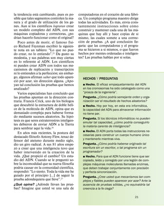 ´                                                                         ´            ´
la tendencia esta cambiando, pues es po-                                      computadoras en el corazon de una fabri-
sible que tales segmentos controlen la ma-                                    ca. Un complejo programa maestro dirige
                                                ´                                                           ´    ´
nera y el grado de utilizacion de los ge-                                     todas las actividades. Es mas, envıa cons-
                                        ´                                                                            ´
nes. Aun si los cientıficos lograran crear                                    tantemente instrucciones sobre c omo
un modelo completo del ADN, con sus                                                                                      ´
       ´                                                                      construir y mantener cada una de las ma-
maquinas copiadoras y correctoras, ¿po-                                                            ´                       ´
      ´                                                                       quinas que hay allı y hace copias de sı
drıan hacerlo funcionar como el original?                                     mismo, las cuales somete a una correc-
                                                                  ´              ´                      ´          ´
        Poco antes de morir, el famoso fısi-                                  cion de pruebas. ¿A que conclusion lle-
                                                  ´                                ´
co Richard Feynman escribio la siguien-                                       garıa: que las computadoras y el progra-
                                                                                                 ´
te nota en un tablero: “Lo que no pue-                                        ma se hicieron a sı mismos, o que fueron
do crear, no lo entiendo”.25 Da gusto su                                      hechos por mentes ordenadas e inteligen-
                                                                                                              ´
modestia, y sus palabras son muy ciertas                                      tes? Las pruebas hablan por sı solas.
                                                            ´
en lo referente al ADN. Los cientıficos
ni pueden crear ADN con todos sus me-
                                          ´                           ´
canismos de replicacion y transcripcion
                                              ´
ni lo entienden a la perfeccion; sin embar-
go, algunos afirman saber que todo apare-                                        HECHOS Y PREGUNTAS
    ´                                       ´
cio por azar, sin direccion alguna. ¿Apo-
                              ´                                                  ˛ Hecho. El eficaz empaquetamiento del ADN
yan tal conclusion las pruebas que hemos
analizado?                                                                       en los cromosomas ha sido catalogado como una
                                                                                                        ´
        Varios especialistas han concluido que                                   “proeza de la ingenierıa”.
                                                        ´                                      ´          ´
las pruebas apuntan en la direccion con-                                         Pregunta. ¿Como podrıa semejante orden y orga-
                                                          ´                             ´
traria. Francis Crick, uno de los biologos                                       nizacion ser el resultado de hechos aleatorios?
                        ´                                           ´                                                       ´
que descubrio la estructura de doble heli-                                       ˛ Hecho. Hoy por hoy, en esta era informatica,
                    ´                                                                                                            ´
ce de la molecula de ADN, opina que es                                           la capacidad del ADN para almacenar informacion
demasiado compleja para haberse forma-                                           no tiene par.
                                                                          ´
do mediante sucesos aleatorios. Su hipo-                                                            ´             ´
                                                                                 Pregunta. Si los tecnicos informaticos no pueden
tesis es que seres extraterrestres inteligen-                                                               ´        ´
                                                                                 emular tal capacidad, ¿como podrıa conseguirlo
tes debieron de enviar ADN a la Tierra
                                  ´                                              la materia carente de inteligencia?
para sembrar aquı la vida.26
              ˜           ´                                                      ˛ Hecho. El ADN porta todas las instrucciones ne-
        En anos mas recientes, la postura del                                                                                  ´
                      ´                                                          cesarias para construir un cuerpo humano unico
destacado filosofo Antony Flew, tenaz de-
                            ´                                                    y mantenerlo mientras viva.
fensor del ateısmo durante medio siglo,                                                         ´        ´
                                                    ˜                            Pregunta. ¿Como podrıa haberse originado tal
dio un giro radical. A sus 81 anos empe-
  ´                                                                              escritura sin un escritor, o tal programa sin un
zo a creer que una inteligencia tuvo que
                                                      ´                          programador?
haber intervenido en la creacion de la
                  ´                 ´
vida. ¿Que propicio el cambio? Un estu-                                          ˛ Hecho. Para que el ADN funcione tiene que ser
                                                                ´                             ´                          ´
dio del ADN. Cuando se le pregunto so-                                           copiado, leıdo y corregido por una legion de com-
                                                                        ´                   ´
bre la incomodidad que su nueva filosofıa                                        plejas maquinas moleculares llamadas enzimas,
          ´                                                   ´                                                                 ´
podrıa causar en la comunidad cientıfica,                                        que deben trabajar conjuntamente con precision
                ´                                                                                        ´
respondio: “Lo siento. Toda la vida me he                                        y perfecta sincronizacion.
guiado por el principio [...] de seguir la                                       Pregunta. ¿Cree usted que mecanismos tan com-
prueba adondequiera que lleve”.27                                                plejos y fiables pueden aparecer por azar? Ante la
            ´                         ´                                                                    ´                  ´
¿Que opina? ¿Adonde llevan las prue-                                             ausencia de pruebas solidas, ¿no equivaldrıa tal
bas? Imagine que usted ve una sala de                                            creencia a la fe ciega?

                                                                                                                         21
 