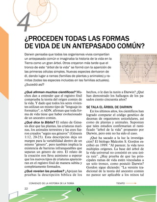 4
¿PROCEDEN TODAS LAS FORMAS ´
DE VIDA DE UN ANTEPASADO COMUN?
                                                           ´
Darwin pensaba que todos los organismos vivos compartıan
                     ´
un antepasado comun e imaginaba la historia de la vida en la
                       ´                     ´
Tierra como un gran arbol. Otros creyeron mas tarde que el
                 ´                        ´              ´
tronco de este “arbol de la vida” se formo con la aparicion de
               ´
las primeras celulas simples. Nuevas especies derivaron de
 ´
el, dando lugar a ramas (familias de plantas y animales) y ra-
mitas (todas las especies incluidas en las familias actuales).
         ´   ´
¿Sucedio ası?
    ´                     ´                                                  ´                           ´
¿Que afirman muchos cientıficos? Mu-              hechos, o le dan la razon a Darwin? ¿Que
                                              ´
chos dan a entender que el registro fosil         han demostrado los hallazgos de los pa-
                     ´                    ´                                      ˜
comprueba la teorıa del origen comun de           sados ciento cincuenta anos?
la vida. Y dado que todos los seres vivien-                            ´
tes utilizan un mismo tipo de “lenguaje in-       SE TALA EL ARBOL DE DARWIN
        ´                                                        ´         ˜               ´
formatico”, o ADN, afirman que toda for-               En los ultimos anos, los cientıficos han
ma de vida tiene que haber evolucionado                                        ´               ´
                         ´                        logrado comparar el codigo genetico de
de un ancestro comun.                                                                                      ´
                                                  decenas de organismos unicelulares, ası
      ´                                     ´                                                        ´
¿Que dice la Biblia? El relato de Gene-           como de plantas y animales. Suponıan
                                                                                       ´
sis dice que las plantas, las criaturas mari-     que tales estudios confirmarıan el rami-
                                                               ´
nas, los animales terrestres y las aves fue-      ficado “arbol de la vida” propuesto por
                   ´         ´          ´         Darwin, pero este no ha sido el caso.
ron creados “segun sus generos” (Genesis
                                   ´                         ´
1:12, 20-25). Esta descripcion deja un                 ¿Que ha sacado a la luz la investiga-
margen para la variabilidad dentro de un             ´             ´
             ´                   ´                cion? El biologo Malcolm S. Gordon es-
mismo “genero”, pero tambien implica la                  ´
                                                  cribio en 1999: “Al parecer, la vida tuvo
existencia de barreras infranqueables que              ´             ´                       ´
               ´                                  multiples orıgenes. La base del arbol de
separan un genero de otro. El relato de                                              ´             ´
           ´                                      la vida universal no consistio en una uni-
la creacion nos lleva asimismo a esperar                   ´
                                                  ca raız”. ¿Hay prueba de que las prin-
que los nuevos tipos de criaturas aparecie-                                        ´
                       ´              ´           cipales ramas de vida esten vinculadas a
ran en el registro fosil de manera subita y                                              ´
                                                  un solo tronco, como postulo Darwin?
completamente formados.                                                                          ´
                                                  Gordon sigue diciendo: “La version tra-
      ´                                                                  ´                             ´
¿Que revelan las pruebas? ¿Apoyan las             dicional de la teorıa del ancestro comun
                           ´   ´
pruebas la descripci on b ıblica de los           no parece ser aplicable a los reinos tal

     COMIENZO DE LA HISTORIA DE LA TIERRA                                       TIEMPO

22                                          1
 