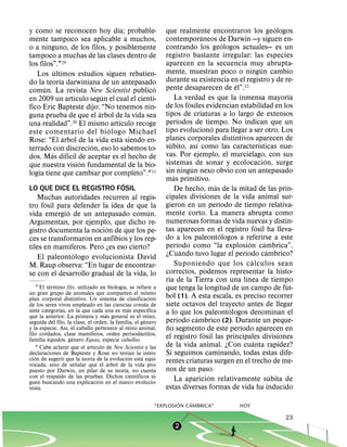 ´                                                                                             ´
y como se reconocen hoy dıa; probable-                           que realmente encontraron los geologos
                                                                                      ´
mente tampoco sea aplicable a muchos,                            contemporaneos de Darwin —y siguen en-
                                                                                                  ´
o a ninguno, de los filos, y posiblemente                        contrando los geologos actuales— es un
tampoco a muchas de las clases dentro de                         registro bastante irregular: las especies
los filos”.129                                                   aparecen en la secuencia muy abrupta-
            ´                                                                                                             ´
   Los ultimos estudios siguen rebatien-                         mente, muestran poco o ningun cambio
              ´                                                  durante su existencia en el registro y de re-
do la teorıa darwiniana de un antepasado                                                              ´
      ´                                           ´              pente desaparecen de el”.32
comun. La revista New Scientist publico                                                                                                 ´
                        ´       ´               ´                     La verdad es que la inmensa mayorıa
en 2009 un artıculo segun el cual el cientı-                                  ´
fico Eric Bapteste dijo: “No tenemos nin-                        de los fosiles evidencian estabilidad en los
                              ´                                  tipos de criaturas a lo largo de extensos
guna prueba de que el arbol de la vida sea                              ´
                                        ´                        perıodos de tiempo. No indican que un
una realidad”.30 El mismo artıculo recoge                                                   ´
                                    ´                            tipo evoluciono para llegar a ser otro. Los
este comentario del bi ologo Michael
                ´                         ´                      planes corporales distintivos aparecen de
Rose: “El arbol de la vida esta siendo en-                          ´               ´                                   ´
                            ´                                    subito, ası como las caracterısticas nue-
terrado con discrecion, eso lo sabemos to-                                                                      ´
          ´       ´                                              vas. Por ejemplo, el murcielago, con sus
dos. Mas difıcil de aceptar es el hecho de                                                                                    ´
                          ´                                      sistemas de sonar y ecolocacion, surge
que nuestra vision fundamental de la bio-                                       ´
    ´                                                            sin ningun nexo obvio con un antepasado
logıa tiene que cambiar por completo”.231                             ´
                                                                 mas primitivo.
                                            ´                                                 ´
LO QUE DICE EL REGISTRO FOSIL                                         De hecho, mas de la mitad de las prin-
   Muchas autoridades recurren al regis-                         cipales divisiones de la vida animal sur-
        ´                                                                                       ´
tro fosil para defender la idea de que la                        gieron en un perıodo de tiempo relativa-
                  ´                           ´                  mente corto. La manera abrupta como
vida emergio de un antepasado comun.
Argumentan, por ejemplo, que dicho re-                           numerosas formas de vida nuevas y distin-
                                  ´                                                                                   ´
gistro documenta la nocion de que los pe-                        tas aparecen en el registro fosil ha lleva-
                                                                                                ´
ces se transformaron en anfibios y los rep-                      do a los paleontologos a referirse a este
                    ´                                                     ´                                   ´             ´
tiles en mamıferos. Pero ¿es eso cierto?                         perıodo como “la explosion cambrica”.
                      ´                                                     ´                             ´                     ´
   El paleontologo evolucionista David                           ¿Cuando tuvo lugar el perıodo cambrico?
                                                                                                                  ´
M. Raup observa: “En lugar de encontrar-                              Suponiendo que los c alculos sean
se con el desarrollo gradual de la vida, lo                      correctos, podemos representar la histo-
                                                                                                            ´
                                                                 ria de la Tierra con una lınea de tiempo
             ´                                ´
     1 El termino filo, utilizado en biologıa, se refiere a
                                                                                                                                      ´
                                                                 que tenga la longitud de un campo de fut-
un gran grupo de animales que comparten el mismo
plan corporal distintivo. Un sistema de clasificacion
                                                             ´   bol (1). A esta escala, es preciso recorrer
de los seres vivos empleado en las ciencias consta de            siete octavos del trayecto antes de llegar
               ´                                ´
siete categorıas, en la que cada una es mas especıfica
                                                           ´                                        ´
                                      ´                          a lo que los paleontologos denominan el
que la anterior. La primera y mas general es el reino,                  ´         ´
                                                         ´
seguida del filo, ´ la clase, el orden, la familia, el genero    perıodo cambrico (2). Durante un peque-
                                                                  ˜                                     ´
y la especie. Ası, el caballo pertenece al reino animal,
                               ´                       ´         no segmento de este perıodo aparecen en
filo cordados, clase mamıferos, orden perisodactilos,                                   ´
           ´          ´
familia equidos, genero Equus, especie caballus.                 el registro fosil las principales divisiones
                                                                                                                    ´
                                 ´
     2 Cabe aclarar que el artıculo de New Scientist y las       de la vida animal. ¿Con cuanta rapidez?
                                                  ´
declaraciones de Bapteste ´ y Rose no tenıan la ´ inten-
   ´                                              ´              Si seguimos caminando, todas estas dife-
cion de sugerir que ˜la teorıa de la´ evolucion esta equi-       rentes criaturas surgen en el trecho de me-
vocada, sino de senalar que el arbol de´ la vida pro-
puesto por Darwin, un pilar de su teorıa, no´ cuenta             nos de un paso.
con el respaldo de las pruebas. Dichos cientıficos si-                                    ´                                       ´
                                   ´
guen buscando una explicacion en el marco evolucio-
                                                                      La aparicion relativamente subita de
nista.                                                           estas diversas formas de vida ha inducido
                                                                     ´    ´
                                                             “EXPLOSION CAMBRICA”                         HOY

                                                                                                                                    23
                                                                      2
 
