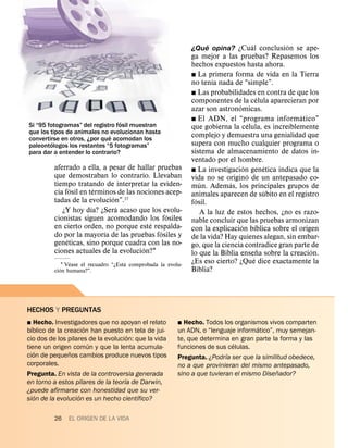 ´          ´          ´
                                                               ¿Que opina? ¿Cual conclusion se ape-
                                                               ga mejor a las pruebas? Repasemos los
                                                               hechos expuestos hasta ahora.
                                                               ˛ La primera forma de vida en la Tierra
                                                                       ´
                                                               no tenıa nada de “simple”.
                                                               ˛ Las probabilidades en contra de que los
                                                                                              ´
                                                               componentes de la celula aparecieran por
                                                                                ´
                                                               azar son astronomicas.
                                                                                                       ´
                                  ´                            ˛ El ADN, el “programa informatico”
Si “95 fotogramas” del registro fosil muestran                                          ´            ´
                                                               que gobierna la celula, es increıblemente
que los tipos de animales no ´ evolucionan hasta
convertirse en otros, ¿por que acomodan los
                                                               complejo y demuestra una genialidad que
         ´                                                     supera con mucho cualquier programa o
paleontologos los restantes “5 fotogramas”
para dar a entender lo contrario?                              sistema de almacenamiento de datos in-
                                                               ventado por el hombre.
         aferrado a ella, a pesar de hallar pruebas                                 ´              ´
                                                               ˛ La investigacion genetica indica que la
         que demostraban lo contrario. Llevaban                                       ´
                                                               vida no se origino de un antepasado co-
         tiempo tratando de interpretar la eviden-                 ´         ´
                ´        ´                                     mun. Ademas, los principales grupos de
         cia fosil en terminos de las nociones acep-                                              ´
                             ´                                 animales aparecen de subito en el registro
         tadas de la evolucion”.37                               ´
                       ´       ´                               fosil.
            ¿Y hoy dıa? ¿Sera acaso que los evolu-                 A la luz de estos hechos, ¿no es razo-
                                               ´
         cionistas siguen acomodando los fosiles               nable concluir que las pruebas armonizan
                                          ´                                       ´         ´
         en cierto orden, no porque este respalda-             con la explicacion bıblica sobre el origen
                           ´                 ´
         do por la mayorıa de las pruebas fosiles y            de la vida? Hay quienes alegan, sin embar-
              ´
         geneticas, sino porque cuadra con las no-             go, que la ciencia contradice gran parte de
                                        ´                                                       ˜        ´
         ciones actuales de la evolucion?1                     lo que la Biblia ensena sobre la creacion.
                                                                                          ´
                 ´                    ´                        ¿Es eso cierto? ¿Que dice exactamente la
            ´1 Vease el recuadro “¿Esta comprobada la evolu-   Biblia?
         cion humana?”.




HECHOS Y PREGUNTAS
˛ Hecho. Investigadores que no apoyan el relato           ˛ Hecho. Todos los organismos vivos comparten
  ´                  ´                                                               ´
bıblico de la creacion han puesto en tela de jui-         un ADN, o “lenguaje informatico”, muy semejan-
                                      ´
cio dos de los pilares de la evolucion: que la vida       te, que determina en gran parte la forma y las
                       ´                                                     ´
tiene un origen comun y que la lenta acumula-             funciones de sus celulas.
    ´           ˜                                                          ´
cion de pequenos cambios produce nuevos tipos             Pregunta. ¿Podrıa ser que la similitud obedece,
corporales.                                               no a que provinieran del mismo antepasado,
                                                                                             ˜
Pregunta. En vista de la controversia generada            sino a que tuvieran el mismo Disenador?
                                    ´
en torno a estos pilares de la teorıa de Darwin,
¿puede afirmarse con honestidad que su ver-
      ´            ´                     ´
sion de la evolucion es un hecho cientıfico?

         26    EL ORIGEN DE LA VIDA
 