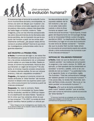 ´
                                           ´
                                      ¿Esta comprobada
                                la evolucion humana?
                                       ´
Si buscamos bajo el tema de la evolucion huma-                  los descubridores de otro
                                                                                  ´       ´
na en muchos libros de texto y enciclopedias, ve-               supuesto eslabon del ar-
remos una serie de dibujos que muestran una                     bol evolutivo y dijo que
criatura simiesca encorvada seguida por otras                   no se sabe nada sobre
              ´                    ´                                 ´        ´       ´
de postura mas erecta y cabeza mas desarrolla-                  cuando o como la lınea
                                                                                    ´
da hasta llegar al hombre moderno. Tales                        humana se separo real-
    ´
imagenes, junto con los informes sensacionalis-                 mente de la de los simios.41 Gyula Gyenis, investi-
                                                                                                         ´             ´
tas sobre descubrimientos de los llamados esla-                 gador del Departamento de Antropologıa Biologi-
                                ´                                                           ¨ ¨     ´          ´
bones perdidos, dan la impresion de que la evo-                 ca de la Universidad Eotvos Lorand (Hungrıa),
      ´                                      ´                           ´                        ´          ´
lucion del hombre a partir de los simios esta                   escribio en 2002: “La clasificacion de los fosiles
                                                                       ´                                             ´
totalmente verificada. ¿Se apoyan estas afirma-                 homınidos y su lugar en el curso de la evolucion
                     ´                                                                                             ´
ciones en pruebas solidas? Veamos lo que dicen                  ha sido tema de debate constante”.1 Tambien
                                                                                        ´
los investigadores evolucionistas sobre los si-                 dijo que la prueba fosil reunida hasta ahora
                                                                                                                 ´
guientes aspectos.1                                             no nos acerca al conocimiento exacto de cuando,
                                                                   ´        ´
                                                                donde y como evolucionaron los humanos a par-
   ´                    ´
QUE MUESTRA LA PRUEBA FOSIL                                     tir de criaturas simiescas.42
                                                  ´
˛   Hecho. A comienzos del siglo XX, los restos fosi-
                                   ´                            NOTICIAS DE “ESLABONES PERDIDOS”
les utilizados para apoyar la teorıa de que el hom-
bre y los simios evolucionaron de un antecesor                  ˛ Hecho. Cada vez que se descubre un nuevo
      ´       ´                                                           ´                                     ´
comun cabıan en una mesa de billar. Desde en-                   “eslabon perdido”, los medios de comunicacion
                ´                                               lo pregonan a los cuatro vientos. En 2009, por
tonces, el numero ha aumentado. Ahora se dice                                 ´
            ´          ´                                        ejemplo, un fosil apodado Ida fue presentado en
que llenarıan un vagon de ferrocarril.38 No obs-
                           ´           ´                        sociedad “a bombo y platillo, como si de una
tante, la inmensa mayorıa consiste unicamente
                                             ´                  estrella de rock se tratara”.43 La publicidad inclu-
en huesos y dientes sueltos. Es raro ver craneos                  ´                                ´         ´
                  ´ ´                                           yo el siguiente titular en el periodico ingles
enteros y, mas aun, esqueletos completos.39                                        ´
                                         ´                      The Guardian: “Fosil Ida: extraordinario hallazgo
Pregunta. ¿Ha logrado el creciente numero de                                ´                        ´
  ´                      ´                                      del ‘eslabon perdido’ en la evolucion humana”.44
fosiles atribuidos al “arbol familiar” del hombre                               ´
                                                    ´           A los pocos dıas, la revista New Scientist, tam-
resolver el debate entre los expertos sobre cuan-                   ´                           ´
        ´                                                       bien del Reino Unido, anuncio: “Ida no es un ‘es-
do y como evolucionaron los humanos a partir de                       ´                       ´
                                                                labon perdido’ en la evolucion humana”.45
criaturas simiescas?                                                                 ´
                                                                Pregunta. ¿Por que se da tanta publicidad a
Respuesta. No, todo lo contrario. Robin                                                ´
                                                                cada nuevo “eslabon perdido” que se exhibe,
Derricourt, de la Universidad de Nueva Gales
                             ´                                  pero casi nunca se menciona cuando es excluido
del Sur (Australia), escribio en 2009 con respec-                       ´
                    ´            ´           ´                  del “arbol familiar”?
to a la clasificacion de estos fosiles: “Quizas so-
         ´                                                                 ´        ´
bre lo unico que hay consenso ahora es que                         1 El termino homınido es empleado por los evolucio-
no hay consenso”.40 En 2007, la revista de divul-               nistas para designar a la familia humana y a las especies
                                                                         ´
      ´        ´                   ´      ´                     prehistoricas de apariencia humana.
gacion cientıfica Nature publico un artıculo por
                                               ´
  1 Nota: Ninguno de los investigadores aquı citados cree
                 ´                  ´
en la doctrina bıblica de la creacion; todos se adhieren a la
                       ´
doctrina de la evolucion.
 