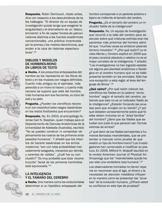 ´
Respuesta. Robin Derricourt, citado antes,          hombre corresponde a un pariente proximo o
                                                                                               ˜
dice con respecto a los descubridores de ta-        lejano es midiendo el tamano del cerebro.
les hallazgos: “El director de un equipo de                                                ˜
            ´       ´                               Pregunta. ¿Es el tamano del cerebro un in-
investigacion quizas tenga que exagerar la          dicador fiable de la inteligencia?
singularidad y el dramatismo de un ‘descu-                                                                                    ´
                                                    Respuesta. No. Un equipo de investigacion
brimiento’ a fin de captar fondos de patroci-                      ´
                                      ´             que recurrio a la talla del cerebro para es-
nadores distintos a las fuentes academicas                                     ´
                          ´                         pecular sobre que criaturas extintas eran los
convencionales, una practica incentivada                               ´         ´
                                  ´                 parientes mas proximos del hombre admi-
por la prensa y los medios electronicos, que           ´
                                                    tio que “muchas veces se sintieron pisando
andan a la caza de historias espectacu-                                                                    ´     ´
                                                    terreno movedizo”.48 ¿Por que razon? La re-
lares”.46                                                                                            ´
                                                    vista Mente y Cerebro explico en 2009 que
                                                    el peso cerebral absoluto o relativo no es el
DIBUJOS Y MODELOS                                                                                                      ˜        ´
                                                    mejor correlato de la inteligencia. Y anadio:
DE HOMBRES-MONO                                     “Los investigadores no han logrado estable-
EN LIBROS DE TEXTO                                                                                     ´                          ´
                                                    cer alguna peculiaridad anatomica o fisiolo-
˛ Hecho. A los presuntos antepasados del            gica en el cerebro humano que no se halle
hombre se los representa en los libros de                                    ´                                       ´
                                                    presente tambien en los animales. Solo hay
texto y en los museos con rasgos definidos.                          ´                                       ´
            ´                               ´       una excepcion a esta regla: el area del len-
Cuanto mas antiguo es el ejemplar, mas              guaje de Broca”.49
                                              ´            ´                           ´         ´
parecido a un mono lo hacen; y cuanto mas           ¿Que opina? ¿Por que razon colocan los
                              ´                              ´             ´
cercano se supone que esta del hombre,              cientıficos los fosiles en la cadena “simio-
   ´                                                                     ´                   ˜
mas humanos son sus facciones, su tono de           hombre” segun el tamano del cerebro, sa-
piel y su pelo.                                     biendo que este no es un indicador fiable de
                                  ´                                                      ´
Pregunta. ¿Pueden los cientıficos recons-           la inteligencia? ¿Estaran forzando las prue-
                                        ´                                                                      ´
truir con exactitud tales rasgos basandose          bas para que encajen en su teorıa? ¿Y por
en los restos fosilizados que encuentran?                ´                                                                 ´ ´
                                                    que debaten constantemente sobre que fo-
                                      ´                                                            ´
Respuesta. No. En 2003, el antropologo fo-          siles deben incluirse en el “arbol familiar”
                                                                                   ´                     ´
rense Carl N. Stephan, quien trabaja para el        del hombre? ¿Sera que los fosiles que es-
                                    ´               tudian son justo lo que parecen ser: formas
Departamento de Ciencias Anatomicas de la
                                                ´   extintas de simios?
Universidad de Adelaida (Australia), escribio:
                                                                 ´                   ´
“No se pueden construir ni comprobar ob-            ¿Y que decir de los fosiles semejantes a hu-
jetivamente los rostros de los primeros ante-       manos llamados neandertales, que se pre-
                          ˜     ´
pasados humanos”. Y anadio que los inten-           sentan a menudo como prueba de que
                      ´                                        ´
tos de hacerlo basandose en los simios              existio un tipo de hombre-mono? Los investi-
modernos “son con toda probabilidad mar-            gadores han comenzado a modificar su pos-
                                              ´                                                                             ´
cadamente sesgados, inexactos por demas             tura. En 2009, Milford H. Wolpoﬀ escribio en
                              ´
y carentes de validez”. ¿Cual fue su con-           la revista American Journal of Physical An-
       ´                                                                                                                 ´
clusion? “Es muy probable que toda ‘recons-         thropology que los “neandertales quizas ha-
         ´                                ´
truccion’ facial de los primeros homınidos          yan sido una verdadera raza humana”.50
     ´              47
este equivocada.”                                   Los observadores honrados no tienen repa-
                                                    ros en reconocer que el ego, el dinero y la
LA INTELIGENCIA                                                          ´        ´
          ˜                                         necesidad de atencion mediatica influyen
Y EL TAMANO DEL CEREBRO                             en la manera como se presentan las “prue-
                                                                       ´                 ´
˛ Hecho. Una manera como los evolucionistas         bas” de la evolucion humana. ¿Cifrara usted
                       ´
determinan si un hipotetico antepasado del          su confianza en este tipo de pruebas?

28   EL ORIGEN DE LA VIDA
 