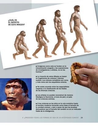 ´
¿CUAL ES
EL DEFECTO
DE ESTA IMAGEN?




                                ´
                          ˛ Imagenes ´ como esta se fundan en la
                          interpretacion sesgada y las suposiciones
                          de investigadores y artistas, no en los
                          hechos.51
                                      ´
                          ˛ La mayorıa de estos dibujos se basan
                                                ´
                          en fragmentos ´ de craneos y dientes
                          sueltos. Los craneos completos son raros,
                               ´         ´
                          y mas raros aun los esqueletos enteros.

                          ˛ No existe acuerdo entre los especialistas
                                                    ´          ´
                          respecto a la clasificacion de los fosiles
                          de las diversas criaturas.

                          ˛  Los artistas no pueden reconstruir de manera
                                                ´
                          fidedigna la fisonomıa, el tono de piel y el pelo
                          de las criaturas extintas.
                                                        ´
                          ˛  A las criaturas se las situa en la ruta evolutiva hasta
                                                                                ˜
                          el hombre moderno tomando como base el tamano de
                          la cavidad craneal, y esto ˜ a pesar de que las pruebas
                          demuestran que el tamano del cerebro no es un indicador
                          fiable de la inteligencia.

                                                                      ´
            4 ¿PROCEDEN TODAS LAS FORMAS DE VIDA DE UN ANTEPASADO COMUN?           29
 