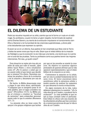 EL DILEMA DE UN ESTUDIANTE
                                                                                    ´
Pedro se revuelve inquieto en su silla y siente que se le forma un nudo en el esto-
mago. Su profesora, a quien le tiene un gran respeto, ha terminado de explicar
    ´                             ´             ´
como Charles Darwin y su teorıa de la evolucion impulsaron el conocimiento cien-
  ´
tıfico y liberaron a la humanidad de las creencias supersticiosas, y ahora pide
                                           ´
a los estudiantes que expresen su opinion.
                                                      ˜                   ´
El joven se ve en un dilema. Sus padres le han ensenado que Dios creo la Tierra
                                                               ´                 ´
y todos los seres vivos que hay en ella. Dicen que el relato bıblico de la creacion
                                ´        ´               ´            ´
es fidedigno y que la evolucion no es mas que una teorıa, una teorıa que no cuenta
con el aval de las pruebas. Tanto su profesora como sus padres tienen las mejores
                              ´
intenciones. Por eso, ¿a quien creer?
                 ´             ˜      ˜                                          ˜
   Esta situacion se repite ano tras ano en    por que en las escuelas se ensene la crea-
                                           ´       ´
miles de aulas por todo el mundo. ¿Que         cion. Su objetivo es examinar algunos
deben hacer Pedro y otros estudiantes          postulados de quienes afirman que la vida
        ´                                                ´       ´
como el? ¿No le parece a usted que es          aparecio espontaneamente y que el relato
                                                 ´                    ´
un asunto sobre el que tienen que decidir      bıblico de la creacion es un mito.
      ´                                                                    ´         ´
por sı mismos? En efecto. Necesitan exa-           Centraremos la atencion en la celula,
                                         ´
minar las pruebas a favor de la evolucion      por ser esta la unidad fundamental de los
               ´                                                                   ´
y de la creacion y decantarse por una de       seres vivos. El lector encontrara datos
las dos.                                       asombrosos sobre la estructura celular y
                                                     ´       ´
   De hecho, la Biblia desaconseja creer       tendra ocasion de analizar los supuestos
                                                                        ´
a ciegas lo que otros dicen, advirtiendo:      en que descansa la teorıa evolucionista.
“Cualquiera que es inexperto pone fe en                    ´
                                                   En algun momento de la vida, todos
toda palabra, pero el sagaz considera sus                                      ´
                                               debemos plantearnos la cuestion: “¿Es la
pasos” (Proverbios 14:15). La Biblia ani-      vida obra de un Creador, o producto de la
ma al cristiano a emplear su “facultad                 ´            ´
                                               evolucion?”. Lo mas probable es que us-
de raciocinio” para comprobar personal-        ted ya haya cavilado sobre el particular.
                             ˜
mente todo lo que le ensenen (Romanos          Este folleto le ofrece solo una muestra de
12:1, 2).                                      las abundantes pruebas que han convenci-
    La presente obra no tiene como fin         do a numerosas personas de que la vida es
apoyar a los grupos religiosos que luchan      obra de un Creador.

                                                          EL DILEMA DE UN ESTUDIANTE   3
 