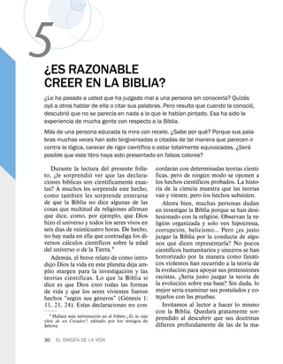5
¿ES RAZONABLE
CREER EN LA BIBLIA?
                                                                                 ´
¿Le ha pasado a usted que ha juzgado mal a una persona sin conocerla? Quizas
    ´                                                                                ´
oyo a otros hablar de ella o citar sus palabras. Pero resulta que cuando la conocio,
          ´                 ´                            ´
descubrio que no se parecıa en nada a lo que le habıan pintado. Esa ha sido la
experiencia de mucha gente con respecto a la Biblia.
  ´                                                                ´
Mas de una persona educada la mira con recelo. ¿Sabe por que? Porque sus pala-
bras muchas veces han sido tergiversadas o citadas de tal manera que parecen ir
            ´                            ´                                         ´
contra la logica, carecer de rigor cientıfico o estar totalmente equivocadas. ¿Sera
posible que este libro haya sido presentado en falsos colores?
                                                                 ´                        ´             ´
   Durante la lectura del presente folle-               cordaran con determinadas teorıas cientı-
                    ´                                                          ´
to, ¿le sorprendi o ver que las declara-                ficas, pero de ningun modo se oponen a
          ´                  ´                                               ´
ciones bıblicas son cientıficamente exac-               los hechos cientıficos probados. La histo-
                                                                                                    ´
tas? A muchos les sorprende este hecho,                 ria de la ciencia muestra que las teorıas
                ´                                       van y vienen, pero los hechos subsisten.
como tambien les sorprende enterarse
de que la Biblia no dice algunas de las                    Ahora bien, muchas personas dudan
cosas que multitud de religiones afirman                en investigar la Biblia porque se han desi-
que dice, como, por ejemplo, que Dios                                            ´
                                                        lusionado con la religion. Observan la re-
hizo el universo y todos los seres vivos en                  ´                                        ´
       ´                                                ligion organizada y solo ven hipocresıa,
seis dıas de veinticuatro horas. De hecho,                         ´
                                                        corrupcion, belicismo... Pero ¿es justo
no hay nada en ella que contradiga los di-              juzgar la Biblia por la conducta de algu-
          ´            ´
versos calculos cientıficos sobre la edad               nos que dicen representarla? No pocos
del universo o de la Tierra.1                                  ´
                                                        cientıficos humanitarios y sinceros se han
            ´                    ´                                                                ´
   Ademas, el breve relato de como intro-               horrorizado por la manera como fanati-
                                                                                                ´
dujo Dios la vida en este planeta deja am-              cos violentos han recurrido a la teorıa de
                                     ´                                 ´
plio margen para la investigacion y las                 la evolucion para apoyar sus pretensiones
     ´            ´                        ´                               ´                  ´
teorıas cientıficas. Lo que la Biblia s ı               racistas. ¿Serıa justo juzgar la teorıa de
                           ´                                             ´
dice es que Dios creo todas las formas                  la evolucion sobre esa base? Sin duda, lo
                                                                     ´
de vida y que los seres vivientes fueron                mejor serıa examinar sus postulados y co-
              ´          ´         ´                    tejarlos con las pruebas.
hechos “segun sus generos” (Genesis 1:
11, 21, 24). Estas declaraciones no con-                   Invitamos al lector a hacer lo mismo
                                                                                   ´
          ´  ´            ´                             con la Biblia. Quedara gratamente sor-
  1 Hallara mas informacion en el folleto ¿Es la vida   prendido al descubrir que sus doctrinas
obra de un Creador?, editado por los testigos de
     ´
Jehova.                                                 difieren profundamente de las de la ma-

30   EL ORIGEN DE LA VIDA
 