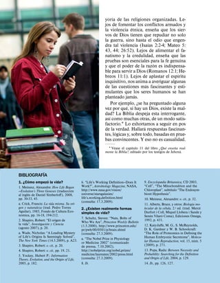 ´
                                                            yorıa de las religiones organizadas. Le-
                                                            jos de fomentar los conflictos armados y
                                                                            ´              ˜
                                                            la violencia etnica, ensena que los sier-
                                                            vos de Dios tienen que repudiar no solo
                                                            la guerra, sino hasta el odio que engen-
                                                                                       ´
                                                            dra tal violencia (Isaıas 2:2-4; Mateo 5:
                                                            43, 44; 26:52). Lejos de alimentar el fa-
                                                                                             ˜
                                                            natismo y la credulidad, ensena que las
                                                            pruebas son esenciales para la fe genuina
                                                                                         ´
                                                            y que el poder de la razon es indispensa-
                                                            ble para servir a Dios (Romanos 12:1; He-
                                                                                                    ´
                                                            breos 11:1). Lejos de aplastar el espıritu
                                                            inquisitivo, nos anima a averiguar algunas
                                                                                     ´
                                                            de las cuestiones mas fascinantes y esti-
                                                            mulantes que los seres humanos se han
                                                                              ´
                                                            planteado jamas.
                                                                 Por ejemplo, ¿se ha preguntado alguna
                                                                         ´
                                                            vez por que, si hay un Dios, existe la mal-
                                                            dad? La Biblia despeja esta interrogante,
                                                               ´
                                                            ası como muchas otras, de un modo satis-
                                                            factorio.1 Lo exhortamos a seguir en pos
                                                                                   ´
                                                            de la verdad. Hallara respuestas fascinan-
                                                                    ´
                                                            tes, logicas y, sobre todo, basadas en prue-
                                                            bas convincentes. Y eso no es casualidad.
                                                                  ´            ´                       ´     ˜
                                                              1 Vease el capıtulo 11 del libro ¿Que ensena real-
                                                                                                               ´
                                                            mente la Biblia?, editado por los testigos de Jehova.




           ´
BIBLIOGRAFIA
      ´       ´
1. ¿Como empezo la vida?                     6. “Life’s Working Deﬁnition—Does It     9. Encyclopædia Britannica, CD 2003,
1. Meinesz, Alexandre: How Life Began        Work?”, Astrobiology Magazine, NASA,     “Cell”, “The Mitochondrion and the
                                         ´                                                                ´
—Evolution’s Three Geneses (traduccion       http://www.nasa.gov/vision/              Chloroplast”, subtıtulo “The Endosym-
        ´                                    universe/starsgalaxies/                  biont Hypothesis”.
al ingles de Daniel Simberloﬀ), 2008,
pp. 30-33, 45.                               life’s working definition.html           10. Meinesz, Alexandre: o. cit., p. 32.
                                             (consulta: 17.3.2009).                                                        ´
a. Crick, Francis: La vida misma. Su ori-                                             11. Alberts, Bruce, y otros: Biologıa mo-
gen y naturaleza (trad. Pedro Torres                                                                  ´                         `
                                             2. ¿Existen realmente formas             lecular de la celula, 2.a ed. (trad. Merce
Aguilar), 1985, Fondo de Cultura Eco-        simples de vida?                         Durfort i Coll, Miquel Llobera i Sande y
  ´                                                                                        ´        ´
nomica, pp. 16-18, 194-212.                                                           Senen Vilaro Coma), Ediciones Omega,
                                             7. Schultz, Steven: “Nuts, Bolts of
2. Shapiro, Robert: “El origen de                                                     1992, p. 431.
                      ´                      Who We Are”, Princeton Weekly Bulletin
la vida”, Investigacion y Ciencia            (1.5.2000), http://www.princeton.edu/    12. Katz-Jaﬀe, M. G., S. McReynolds,
(agosto 2007), p. 20.                                                                 D. K. Gardner y W. B. Schoolcraft:
                                             pr/pwb/00/0501/p/brain.shtml
a. Wade, Nicholas: “A Leading Mystery        (consulta: 27.3.2009).                   “The Role of Proteomics in Deﬁning the
of Life’s Origins Is Seemingly Solved”,                                               Human Embryonic Secretome”, Molecu-
                                             a. “The Nobel Prize in Physiology                                               ´
The New York Times (14.5.2009), p. A23.                                               lar Human Reproduction, vol. 15, num. 5
                                             or Medicine 2002” (comunicado
3. Shapiro, Robert: o. cit., p. 20.          de prensa, 7.10.2002),                   (2009), p. 271.
4. Shapiro, Robert: o. cit., pp. 19, 21.     http://nobelprize.org/nobel prizes/      13. Popa, Radu: Between Necessity and
5. Yockey, Hubert P.: Information            medicine/laureates/2002/press.html       Probability: Searching for the Deﬁnition
Theory, Evolution, and the Origin of Life,   (consulta: 27.3.2009).                   and Origin of Life, 2004, p. 129.
2005, p. 182.                                8. Ib.                                   14. Ib., pp. 126, 127.
 
