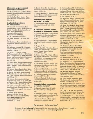´                                                                                    ´
(Recuadro) ¿A que velocidad                    26. Lamb, David: The Search for Ex-           b. Martınez, Laura M., Jordi Galbany
                   ´                                                                                         ´      ´
se reproduce una celula?                       traterrestrial Intelligence—A Philosophical   y Alejandro Perez-Perez: “Palaeodemog-
                               ´    ¨          Inquiry, 2001, p. 83.                         raphy and Dental Microwear of Homo
15. Martin, William F., y Miklos Muller:
Origin of Mitochondria and Hydrogeno-          27. Ostling, Richard N.: “Famous Athe-        Habilis From East Africa”, Anthropologie,
                                                                                                           ´
somes, 2007, p. 21.                            ist Now Believes in God”, Associated          vol. XLII, num. 1 (2004) p. 53.
16. Wolfe, Pat: Brain Matters—Trans-           Press Newswires (9.12.2004).                  c. Gee, Henry: o. cit., p. 22.
lating Research Into Classroom Practice,                            ´                        40. Derricourt, Robin: “Patenting Hom-
2001, p. 16.                                   (Recuadro) Una molecula                       inins—Taxonomies, Fossils and Egos”,
                                               que se lee y se copia                                                               ´
          ´                                                                                  Critique of Anthropology, vol. 29, num. 2
3. ¿De donde provinieron                       28. Ulmschneider, Peter: Intelligent          (2009), pp. 195, 196, 198.
las instrucciones?                             Life in the Universe, 2.a ed., 2006,          41. Suwa, Gen, Reiko T. Kono, Shige-
17. Research News Berkeley Lab,                p. 125.                                       hiro Katoh, Berhane Asfaw y Yonas Be-
contacto: Lynn Yarris: “Molecular DNA                                                        yene: “A New Species of Great Ape
Switch Found to Be the Same for All            4. ¿Proceden todas las formas                 From the Late Miocene Epoch in Ethio-
                                                                             ´
Life”, http://www.lbl.gov/                     de vida de un antepasado comun?               pia”, Nature (23.8.2007), p. 921.
Science-Articles/Archive/                      29. Gordon, Malcolm S.: “The Concept          42. Gyenis, Gyula: “New Findings—New
LSD-molecular-DNA.html,                        of Monophyly: A Speculative Essay”,           Problems in Classiﬁcation of Homi-
p. 1 de 4 (consulta: 10.2.2009).               en Biology and Philosophy, 1999,              nids”, Acta Biologica Szegediensis, vol. 46,
18. Wade, Nicholas: Life Script, 2001,         p. 335.                                         ´
                                                                                             nums. 1-2 (2002), pp. 57, 59.
p. 79.                                         30. Lawton, Graham: “Uprooting Dar-           43. Bead, Chris: “A Fine Fossil—But a
19. Matthiesen, Rune (ed.): Bioinformat-       win’s Tree”, New Scientist (24.1.2009),       Missing Link She’s Not”, New Scientist
ics Methods in Clinical Research, 2010,        p. 34.                                        (30.5.2009), p. 18.
p. 49.                                         31. Ib., pp. 37, 39.                          44. Randerson, James: “Fossil Ida:
20. Adleman, Leonard M.: “Computa-                                                           Extraordinary Find Is ‘Missing Link’
      ´                       ´                32. Raup, David M.: “Conﬂicts Between
cion con ADN”, Investigacion y Ciencia                                                       in Human Evolution”, The Guardian
(octubre 1998), p. 27.                         Darwin and Paleontology”, Field Mu-
                                               seum of Natural History Bulletin              (Londres) (19.5.2009),
21. Ilic, B., Y. Yang, K. Aubin,               (enero 1979), p. 23.                          http://www.guardian.co.uk/science/
R. Reichenbach, S. Krylov y H. G. Craig-                                                     2009/may/19/ida-fossil-missing-link
head: “Enumeration of DNA Molecules            33. Mazur, Suzan: “The Origin of Form         (consulta: 25.8.2009).
Bound to a Nanomechanical Oscillator”,         Was Abrupt Not Gradual”, Archaeology
                          ´                                                                  45. Bead, Chris: o. cit., pp. 18, 19.
Nano Letters, vol. 5, num. 5 (2005),           (11.10.2008), www.archaeology.org/
                                               online/interviews/newman.html                 46. Derricourt, Robin: o. cit., p. 202.
pp. 925, 929;
                                               (consulta: 23.2.2009).                        47. Stephan, C. N.: “Anthropological
22. Ridley, Matt: Genoma. La autobiogra-
  ´                             ´              34. Gee, Henry: In Search of Deep Time        Facial ‘Reconstruction’—Recognizing the
fıa de una especie en 23 capıtulos (trad.
                                               —Beyond the Fossil Record to a New His-       Fallacies, ‘Unembracing’ the Errors, and
Irene Cifuentes), 2001, Grupo Santilla-                                                                                               ´
na, pp. 26-28.                                 tory of Life, 1999, p. 23.                    Realizing Method Limits”, en la seccion
                                                                                             “Forensic Anthropology”, Science and
23. Alberts, Bruce, Dennis Bray, Karen         35. Gordon, Malcolm S.: o. cit., p. 340.                         ´
                                                                                             Justice, vol. 43, num. 4 (2003), p. 195.
Hopkin, Alexander Johnson, Julian Lew-         36. Quammen, David: “¿Estaba equivo-
is, Martin Raﬀ, Keith Roberts y Peter                                 ´                ´     48. Holloway, Ralph L., Douglas
                      ´            ´           cado Darwin?”, subtıtulo “Evidencia fo-       C. Broadﬁeld y Michael S. Yuan:
Walter: Introduccion a la biologıa celu-                                           ˜
                            ´                  sil”, National Geographic en Espanol          The Human Fossil Record—Volume Three,
lar, 2.a ed., Editorial Medica Panamerica-     (noviembre 2004), p. 25.
na, 2006, p. 201.                                                                            2004, prefacio, p. xvi.
                                       ´       37. Morris, Richard: The Evolutionists        49. Dicke, Ursula, y Gerhard Roth:
24. Alberts, Bruce, y otros: Biologıa          —The Struggle for Darwin’s Soul, 2001,                   ´
                    ´                                                                        “Evolucion de la inteligencia”, Mente y
molecular de la celula, 4.a ed. (trad. Mer-    pp. 104, 105.
    `                                                                                        Cerebro, 35 (2008), pp. 16-18.
ce Durfort i Coll y Miquel Llobera i San-
de), Ediciones Omega, 2004, p. 258.                            ´                             50. Wolpoﬀ, Milford H.: American Jour-
                                               (Recuadro) ¿Esta comprobada
25. Sykes, Christopher (ed.): No Ordi-                   ´                                   nal of Physical Anthropology, “How Nean-
                                               la evolucion humana?                          dertals Inform Human Variation”, 2009,
nary Genius—The Illustrated Richard Feyn-      38. Cartmill, Matt, y Fred H. Smith:
                        ´            ´                                                       p. 91.
man, 1994, foto y epıgrafe (sin numero
        ´                                      The Human Lineage, 2009, prefacio,            51. Clark, G. A., y C. M. Willermet
de pagina).
                                               p. xi.                                        (eds.): Conceptual Issues in Human Mod-
a. Holmes, Bob: “Second
Genesis—Life, but Not As We                    39. Oxnard, Charles E.: Fossils, Teeth        ern Origins Research, 1997, pp. 5, 60.
Know It”, New Scientist (11.3.2009),           and Sex—New Perspectives on Human Evo-        a. Gould, Stephen J.: La vida maravillo-
http://www.newscientist.com/                   lution, 1987, prefacio, pp. xi, xii.          sa. Burgess Shale y la naturaleza de la his-
                                               a. Johanson, Donald, y Blake Edgar:                                    `
article/mg20126990.100                                                                       toria (trad. Joandomenec Ros), Editorial
                                                                                                 ´
(consulta: 11.3.2009).                         From Lucy to Language, 1996, p. 22.           Crıtica, 1991, p. 22.

                                                       ´           ´
                                              ¿Desea mas informacion?
                                                         ´                               ´       ´
             Descargue de www.jw.org/es la publicacion que aparece arriba o llene el cupon y envıelo a
                       ´                                   ´
             la direccion que corresponda de las que hallara en www.jw.org/contact.

                                                                                                                                  lf-S
 