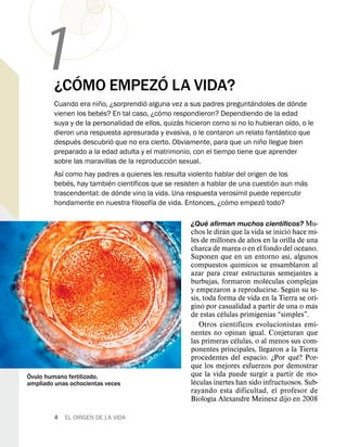 1       ´        ´
         ¿COMO EMPEZO LA VIDA?
                        ˜              ´                                  ´             ´
         Cuando era nino, ¿sorprendio alguna vez a sus padres preguntandoles de donde
                          ´                ´
         vienen los bebes? En tal caso, ¿como respondieron? Dependiendo de la edad
                                                 ´                                    ´
         suya y de la personalidad de ellos, quizas hicieron como si no lo hubieran oıdo, o le
                                                                                  ´
         dieron una respuesta apresurada y evasiva, o le contaron un relato fantastico que
                ´             ´                                             ˜
         despues descubrio que no era cierto. Obviamente, para que un nino llegue bien
         preparado a la edad adulta y el matrimonio, con el tiempo tiene que aprender
                                               ´
         sobre las maravillas de la reproduccion sexual.
            ´
         Ası como hay padres a quienes les resulta violento hablar del origen de los
              ´             ´      ´                                            ´         ´
         bebes, hay tambien cientıficos que se resisten a hablar de una cuestion aun mas
                                ´                                   ´
         trascendental: de donde vino la vida. Una respuesta verosımil puede repercutir
                                         ´                      ´             ´
         hondamente en nuestra filosofıa de vida. Entonces, ¿como empezo todo?

                                                         ´                     ´
                                                     ¿Que afirman muchos cientıficos? Mu-
                                                                   ´                    ´
                                                     chos le diran que la vida se inicio hace mi-
                                                                           ˜
                                                     les de millones de anos en la orilla de una
                                                                                               ´
                                                     charca de marea o en el fondo del oceano.
                                                                                         ´
                                                     Suponen que en un entorno ası, algunos
                                                                         ´
                                                     compuestos quımicos se ensamblaron al
                                                     azar para crear estructuras semejantes a
                                                                                ´
                                                     burbujas, formaron moleculas complejas
                                                                                           ´
                                                     y empezaron a reproducirse. Segun su te-
                                                     sis, toda forma de vida en la Tierra se ori-
                                                          ´                                      ´
                                                     gino por casualidad a partir de una o mas
                                                                 ´
                                                     de estas celulas primigenias “simples”.
                                                                       ´
                                                         Otros cientıficos evolucionistas emi-
                                                     nentes no opinan igual. Conjeturan que
                                                                     ´
                                                     las primeras celulas, o al menos sus com-
                                                     ponentes principales, llegaron a la Tierra
                                                                                             ´
                                                     procedentes del espacio. ¿Por que? Por-
                                                     que los mejores esfuerzos por demostrar
 ´                                                   que la vida puede surgir a partir de mo-
Ovulo humano fertilizado,                              ´
ampliado unas ochocientas veces                      leculas inertes han sido infructuosos. Sub-
                                                     rayando esta dificultad, el profesor de
                                                             ´
                                                     Biologıa Alexandre Meinesz dijo en 2008

         4   EL ORIGEN DE LA VIDA
 