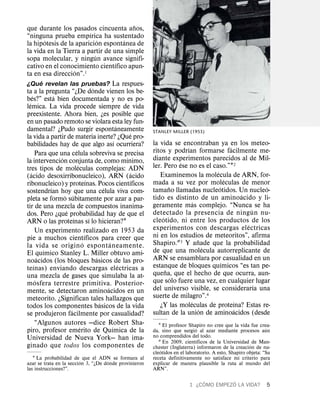 ˜
que durante los pasados cincuenta anos,
                                                ´
“ninguna prueba empırica ha sustentado
                  ´                                   ´                   ´
la hipotesis de la aparicion espontanea de
la vida en la Tierra a partir de una simple
                                                    ´
sopa molecular, y ningun avance signifi-
                                                                    ´
cativo en el conocimiento cientıfico apun-
                                 ´ 1
ta en esa direccion”.
              ´
¿Que revelan las pruebas? La respues-
                                                  ´
ta a la pregunta “¿De donde vienen los be-
      ´               ´
bes?” esta bien documentada y no es po-
  ´
lemica. La vida procede siempre de vida
preexistente. Ahora bien, ¿es posible que
en un pasado remoto se violara esta ley fun-
                                                                      ´
damental? ¿Pudo surgir espontaneamente                                                STANLEY MILLER (1953)
                                                                              ´
la vida a partir de materia inerte? ¿Que pro-
                                                                  ´                   la vida se encontraban ya en los meteo-
babilidades hay de que algo ası ocurriera?                                                           ´                   ´
                                  ´                                                   ritos y podrıan formarse facilmente me-
          Para que una celula sobreviva se precisa
                        ´                                                   ´         diante experimentos parecidos al de Mil-
la intervencion conjunta de, como mınimo,                                                          ´
                                    ´                                                 ler. Pero ese no es el caso.”12
tres tipos de moleculas complejas: ADN                                                                           ´
    ´                                                                           ´        Examinemos la molecula de ARN, for-
(acido desoxirribonucleico), ARN (acido                                                                                ´
                                            ´                                 ´       mada a su vez por moleculas de menor
ribonucleico) y proteınas. Pocos cientıficos                                                   ˜                   ´                 ´
                    ´                                     ´                           tamano llamadas nucleotidos. Un nucleo-
sostendrıan hoy que una celula viva com-                                                                                     ´
                          ´ ´                                                         tido es distinto de un aminoacido y li-
pleta se formo subitamente por azar a par-                                                               ´
tir de una mezcla de compuestos inanima-                                              geramente mas complejo. “Nunca se ha
                           ´                                                                                                     ´
dos. Pero ¿que probabilidad hay de que el                                             detectado la presencia de ning un nu-
                               ´              ´                                            ´
ARN o las proteınas sı lo hicieran?1                                                  cleotido, ni entre los productos de los
                                                                                                                               ´
          Un experimento realizado en 1953 da                                         experimentos con descargas electricas
                                          ´                                           ni en los estudios de meteoritos”, afirma
pie a muchos cientıficos para creer que                                                                    ˜
                                        ´                     ´                       Shapiro.23 Y anade que la probabilidad
la vida se origin o espont aneamente.                                                                          ´
                ´                                                                     de que una molecula autorreplicante de
El quımico Stanley L. Miller obtuvo ami-
            ´                                         ´                               ARN se ensamblara por casualidad en un
noacidos (los bloques basicos de las pro-                                                                            ´
        ´                                                               ´             estanque de bloques quımicos “es tan pe-
teınas) enviando descargas electricas a                                                      ˜
una mezcla de gases que simulaba la at-                                               quena, que el hecho de que ocurra, aun-
          ´                                                                                      ´
mosfera terrestre primitiva. Posterior-                                               que solo fuere una vez, en cualquier lugar
                                                            ´                                                                      ´
mente, se detectaron aminoacidos en un                                                del universo visible, se considerarıa una
meteorito. ¿Significan tales hallazgos que                                            suerte de milagro”.4
                                                        ´                                              ´                   ´
todos los componentes basicos de la vida                                                 ¿Y las moleculas de proteına? Estas re-
                             ´                                                                               ´             ´
se produjeron facilmente por casualidad?                                              sultan de la union de aminoacidos (desde
          “Algunos autores —dice Robert Sha-                                             1 El profesor Shapiro no cree que la vida fue crea-
                                      ´                         ´                                          ´                                ´
piro, profesor emerito de Quımica de la                                               da, sino que surgio al azar mediante procesos aun
Universidad de Nueva York— han ima-                                                   no comprendidos del todo.
                                                                                                             ´
                                                                                         2 En 2009, cientıficos de la Universidad ´ de Man-
ginado que todos los componentes de                                                   chester (Inglaterra) informaron de la creacion de nu-
                                                                                          ´
                                                                                      cleotidos en el laboratorio. A esto, Shapiro objeta: “Su
   1 La probabilidad de ´ que el ADN se formara al
                                      ´                                               receta definitivamente no satisface mi criterio para
azar se trata en la seccion 3, “¿De donde provinieron                                 explicar de manera plausible la ruta al mundo del
las instrucciones?”.                                                                  ARN”.

                                                                                                             ´        ´
                                                                                                       1 ¿C OMO EMPEZO LA VIDA?             5
 