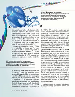 1                                           ´
                                                            El ARN – interviene en la sıntesis
                                                                     ´                       ´
                                                            de proteınas —, pero las proteınas intervienen
                                                                           ´               ´      ´
                                                            en la produccion de ARN. ¿Como podrıa
                                                                                                ´
                                                            originarse al azar una de estas moleculas,
                                                            por no decir ambas? Los ribosomas ˜
                                                                       ´            ´
                                                            se trataran en la seccion 2.



                                                            2
     3
                                                                                           ˜
          cincuenta hasta varios miles) en un orden         la NASA.1 “No obstante —anade—, parece
                                ´             ´                            ´
          altamente especıfico. La proteına funcio-         que la mayorıa de los investigadores supo-
                                          ´                                                            ´
          nal promedio de una celula “simple” con-          nen que si logran entender la produccion
                                  ´                                                  ´
          tiene 200 aminoacidos, y hay miles de di-         independiente de proteınas y ARN en las
                                        ´                   condiciones naturales primigenias, el enig-
          ferentes tipos de proteınas incluso en esta                             ´              ´
                             ´                              ma de la coordinacion se resolverıa de al-
          clase de celulas. La probabilidad de que            ´               ´
                           ´                    ´           gun modo por sı mismo.” Y aludiendo a
          una proteına de solo 100 aminoacidos se                    ´
                                                       ´    las teorıas actuales sobre el origen fortuito
          formara alguna vez al azar en la Tierra serıa
          como de una en mil billones (1015).               de estos bloques fundamentales de la vida,
                       ´                                    puntualiza: “Ninguna ofrece una historia
                 El teorico evolucionista Hubert P. Yock-                       ´
                         ´                                  convincente de como se produjo”.6
          ey va mas lejos al afirmar que “es impo-
                                                                ´
          sible que la vida se originara siguiendo el       ¿Que importancia tienen estos hechos?
                                      ´                     Pensemos en el reto que afrontan los in-
          modelo de ‘proteınas primero’ ”.5 Las pro-
               ´                                  ´         vestigadores que creen que la vida es fru-
          teınas requieren ARN para su sıntesis,
                                    ´                       to del azar: han hallado en un meteorito
          pero la produccion de ARN requiere pro-                  ´                 ´
             ´                                      ´       aminoacidos que tambien aparecen en las
          teınas. Aun suponiendo que las moleculas            ´
                                                            celulas vivas; han sintetizado en el labo-
                                                                          ´       ´
             ´         ´
Si la creacion de moleculas complejas en ´
                                                            ratorio moleculas mas complejas median-
el laboratorio requiere la pericia de un cientıfico,        te experimentos ideados y controlados
       ´                                     ´              con minuciosidad, y, a la larga, esperan
¿podrıan formarse por casualidad las moleculas
           ´                       ´
mucho mas complejas de una celula?                          fabricar todas las partes necesarias para
                                                                               ´                     ´
                                                            construir una celula “simple”. Podr ıa-
                                                                                       ´
                   ´                                        mos asemejar su situacion a la de un in-
          de proteına y ARN aparecieran en un mis-          geniero que transforma sustancias natura-
          mo tiempo y lugar por accidente, pese a                            ´
                     ´                               ´      les en acero, plastico, silicona y cables y
          la remotısima posibilidad en contra, ¿que         construye un robot, al que luego progra-
          probabilidad hay de que cooperaran para                                        ´               ´
                                                            ma para que se copie a sı mismo. ¿Que
          crear un tipo de vida autosostenible y au-                    ´
                                                            demostrara con ello? A lo sumo, que un
          torreplicante? “La probabilidad de que esto                                                  ´
                                                   ´        ente inteligente es capaz de crear una ma-
          sucediera al azar (dada una combinacion           quina asombrosa.
                             ´
          aleatoria de proteınas y ARN) es infini-
          tesimal”, admite la doctora Carol Cleland,          1 La doctora Cleland no cree que la vida fue crea-
                                                                               ´                              ´
                                                ´           da, sino que surgio al azar mediante procesos aun
          miembro del Instituto de Astrobiologıa de         no comprendidos del todo.

          6   EL ORIGEN DE LA VIDA
 