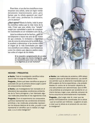 ´            ´
     Pues bien, si un dıa los cientıficos cons-
                   ´           ´
truyeran una celula, serıa un logro verda-
deramente impresionante; pero ¿pro-
      ´              ´              ´
barıan que la celula aparecio por azar?
                             ´
En todo caso, probar ıan lo contrario,
¿no le parece?
        ´
¿Que opina? Hasta la fecha, toda la prue-
            ´
ba cientıfica indica que la vida viene de la
                           ´
vida. Creer que una celula viva “simple”
          ´
surgio por casualidad a partir de compues-
tos inanimados es un verdadero acto de fe.
                                              ´
    Ante la evidencia de los hechos, ¿esta us-
ted dispuesto a hacer ese acto de fe? Antes
de que conteste, lo invitamos a examinar
   ´                                    ´
mas de cerca la estructura de la celula. Esto
                ´                         ´
le ayudara a determinar si las teorıas sobre
el origen de la vida formuladas por algu-
              ´        ´                    ´
nos cientıficos son solidas, o tan fantasticas
como los relatos que algunos padres cuen-
                                  ´
tan sobre el origen de los bebes.
                      ´              ´
         Si la creacion y programacion de un robot´
         sin vida exige una mente inteligente, ¿que
                        ´                ´
         se necesitarıa para crear una celula viva,
         y no digamos ya un ser humano?




HECHOS Y PREGUNTAS
                             ´       ´                                      ´              ´
˛ Hecho. Toda la investigacion cientıfica indica      ˛  Hecho. Las moleculas de proteına y ARN deben
                                                                              ´                        ´
que la vida no surge de materia inerte.               cooperar para que la celula sobreviva. Los cientıfi-
                      ´           ´                   cos admiten que es altamente improbable que el
Pregunta. ¿Sobre que base cientıfica se apoya el                                       ´
                               ´           ´          ARN surgiera de forma espontanea, y las probabi-
postulado de que la primera celula surgio a partir                                       ´
de componentes inanimados?                            lidades en contra de la formacion aleatoria de
                                                                      ´              ´
                                                      una sola proteına son astronomicas. Que el ARN
˛ Hecho. Los investigadores han recreado en el                    ´
                                                      y las proteınas se produjeran por accidente en un
laboratorio las supuestas condiciones ambienta-                                              ´
                                                      mismo tiempo y lugar y que, ademas, actuaran de
les de la Tierra primigenia y han fabricado algu-
         ´                                            forma conjunta es extremadamente improbable.
nas moleculas presentes en los organismos vivos.                        ´       ´
                                                      Pregunta. ¿Que exige mas fe: creer que las
Pregunta. Si en el experimento los compuestos                                                       ´
   ´                                                  partes intrincadamente coordinadas de la celula
quımicos representan las condiciones terrestres
                       ´                              —que se cuentan por millones— surgieron al azar,
primitivas y las moleculas producidas represen-                           ´
                   ´                        ´     ´   o creer que la celula es el producto de una men-
tan los bloques basicos de la vida, ¿a quien o que
                     ´                                te inteligente?
representa el cientıfico que lo realiza: al ciego
azar, o a un ente inteligente?
                                                                     ´        ´
                                                               1 ¿C OMO EMPEZO LA VIDA?       7
 