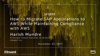 © 2017, Amazon Web Services, Inc. or its Affiliates. All rights reserved.
Harish Mundre
P r i n c i p a l C l o u d S o l u t i o n A r c h i t e c t
A m g e n I n c .
How to Migrate SAP Applications to
AWS While Maintaining Compliance
with AWS
N o v e m b e r 2 7 , 2 0 1 7
L F S 3 0 3
 